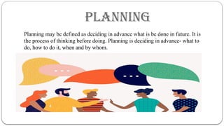 PLANNING
Planning may be defined as deciding in advance what is be done in future. It is
the process of thinking before doing. Planning is deciding in advance- what to
do, how to do it, when and by whom.
 