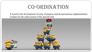 CO-ORDINATION
It involves the development of unity of purpose and the harmonious implementation
of plans for the achievement of the desired ends.
 
