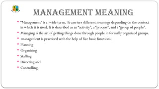 MANAGEMENT MEANING
 “Management” is a wide term. It carriers different meanings depending on the context
in which it is used. It is described as an “activity”, a “process”, and a “group of people”.
 Managing is the art of getting things done through people in formally organized groups.
 management is practiced with the help of five basic functions:
 Planning
 Organizing
 Staffing
 Directing and
 Controlling
 