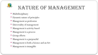 NATURE OF MANAGEMENT
 Multidisciplinary
 Dynamic nature of principles
 Management as profession
 Universality of management
 Management is activity-based
 Management is a process
 Group efforts
 Management is a purposeful
 Management is both a Science and anArt
 Management is intangible
 