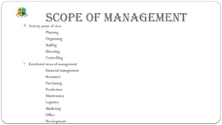 SCOPE OF MANAGEMENT
 Activity point of view
Planning
Organizing
Staffing
Directing
Controlling
• Functional areas of management
Financial management
Personnel
Purchasing
Production
Maintenance
Logistics
Marketing
Office
Development
 