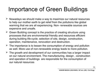 VANKIRI MADHU (203418025) / M.Tech. (EE) / Civil Engg.
Importance of Green Buildings
 Nowadays we should make a way to maximize our natural resources
to help our mother earth to get relief from the pollutions like global
warming that we are all experiencing. Non- renewable sources are
expensive and unsafe.
 Green Building concept is the practice of creating structure using
processes that are environmental friendly and resources efficient
during building life-cycle; selection of site, design, construction,
operation, maintenance, renovation and destruction.
 The importance is to lessen the consumption of energy and pollution
as well. More use of non-renewable energy leads to more pollution.
 The growth and development of our communities has a larger impact
on our natural environment. The manufacturing, design , construction
and operation of buildings are responsible for the consumption of
our natural resources
13
 
