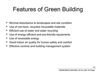 VANKIRI MADHU (203418025) / M.Tech. (EE) / Civil Engg.
Features of Green Building
 Minimal disturbance to landscapes and site condition
 Use of non-toxic, recycled /recyclable materials
 Efficient use of water and water recycling
 Use of energy efficient and eco-friendly equipments
 Use of renewable energy
 Good Indoor air quality for human safety and comfort
 Effective controls and building management system
16
 