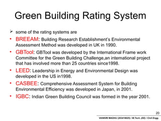 VANKIRI MADHU (203418025) / M.Tech. (EE) / Civil Engg.
Green Building Rating System
 some of the rating systems are
• BREEAM: Building Research Establishment’s Environmental
Assessment Method was developed in UK in 1990.
• GBTool: GBTool was developed by the International Frame work
Committee for the Green Building Challenge,an international project
that has involved more than 25 countries since1998.
• LEED: Leadership in Energy and Environmental Design was
developed in the US in1998.
• CASBEE: Comprehensive Assessment System for Building
Environmental Efficiency was developed in Japan, in 2001.
• IGBC: Indian Green Building Council was formed in the year 2001.
20
 