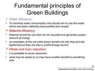 VANKIRI MADHU (203418025) / M.Tech. (EE) / Civil Engg.
Fundamental principles of
Green Buildings
 Water efficiency:
• To minimize water consumption one should aim to use the water
which has been collected,used,purified and reused
 Material efficiency:
• Material should be use that can be recycled and generate surplus
amount of energy
• an examples of this are solar power panels,not only they provide
lightening but they are also a useful energy source
 Waste and toxic reduction:
• it is probable to reuse resources
• what may be waste to us may have another benefit to something
else
23
 