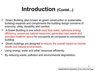 VANKIRI MADHU (203418025) / M.Tech. (EE) / Civil Engg.
Introduction (Contd...)
3
 Green Building (also known as green construction or sustainable
building) expands and compliments the building design concerns of
economy, utility, durability and comfort.
 A Green Building is one which uses less water, optimizes energy
efficiency, conserves natural resources, generates less waste and
provides healthier space for occupants as compared to conventional
building.
 Green buildings are designed to reduce the overall impact on human
health and natural environment.
• Using energy, water and other resources efficiently.
• By reducing waste, pollution and environmental degradation.
 