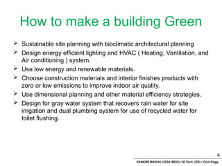 VANKIRI MADHU (203418025) / M.Tech. (EE) / Civil Engg.
How to make a building Green
 Sustainable site planning with bioclimatic architectural planning
 Design energy efficient lighting and HVAC ( Heating, Ventilation, and
Air conditioning ) system.
 Use low energy and renewable materials.
 Choose construction materials and interior finishes products with
zero or low emissions to improve indoor air quality.
 Use dimensional planning and other material efficiency strategies.
 Design for gray water system that recovers rain water for site
irrigation and dual plumbing system for use of recycled water for
toilet flushing.
6
 