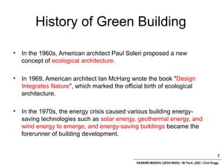 VANKIRI MADHU (203418025) / M.Tech. (EE) / Civil Engg.
History of Green Building
• In the 1960s, American architect Paul Soleri proposed a new
concept of ecological architecture.
• In 1969, American architect Ian McHarg wrote the book "Design
Integrates Nature", which marked the official birth of ecological
architecture.
• In the 1970s, the energy crisis caused various building energy-
saving technologies such as solar energy, geothermal energy, and
wind energy to emerge, and energy-saving buildings became the
forerunner of building development.
7
 
