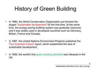VANKIRI MADHU (203418025) / M.Tech. (EE) / Civil Engg.
History of Green Building
• In 1980, the World Conservation Organization put forward the
slogan "sustainable development" for the first time. At the same
time, the energy-saving building system was gradually improved,
and it was widely used in developed countries such as Germany,
Britain, France and Canada.
• In 1987, the United Nations Environment Program published the
"Our Common Future" report, which established the idea of
sustainable development.
• In 1990, the world's first green building standard was released in the
UK.
8
 
