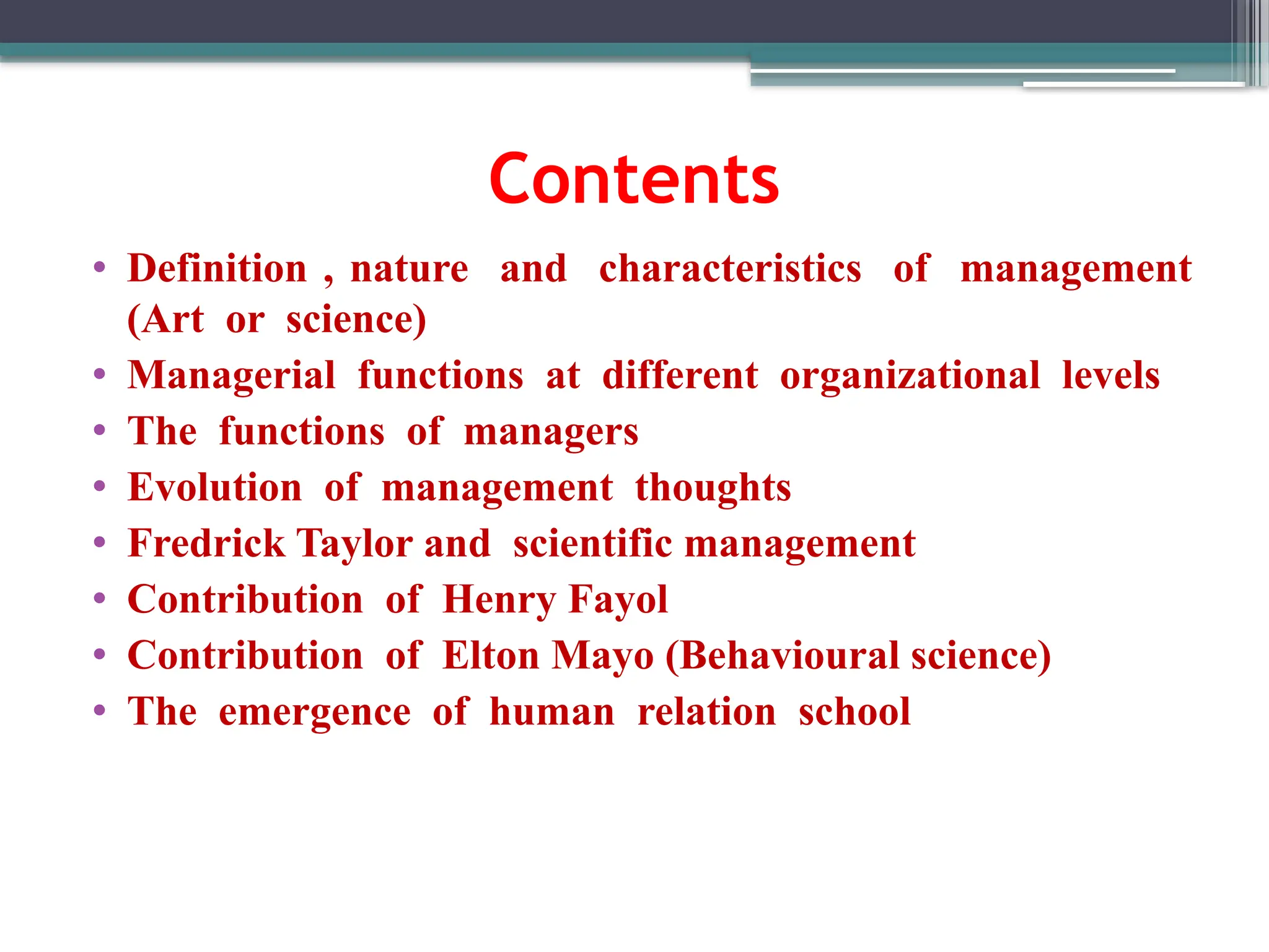Contents
• Definition , nature and characteristics of management
(Art or science)
• Managerial functions at different organizational levels
• The functions of managers
• Evolution of management thoughts
• Fredrick Taylor and scientific management
• Contribution of Henry Fayol
• Contribution of Elton Mayo (Behavioural science)
• The emergence of human relation school
 