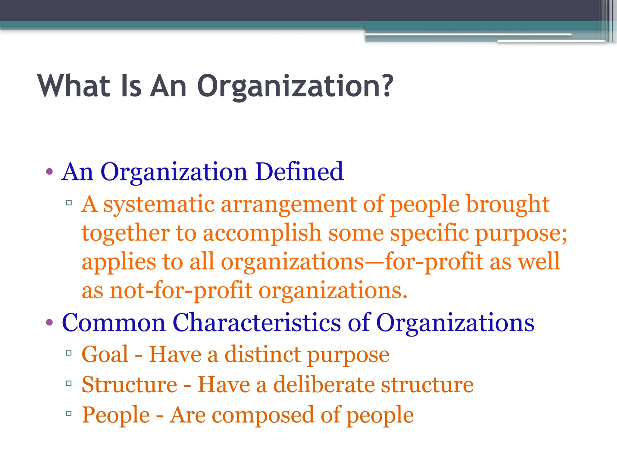 What Is An Organization?
• An Organization Defined
▫ A systematic arrangement of people brought
together to accomplish some specific purpose;
applies to all organizations—for-profit as well
as not-for-profit organizations.
• Common Characteristics of Organizations
▫ Goal - Have a distinct purpose
▫ Structure - Have a deliberate structure
▫ People - Are composed of people
 