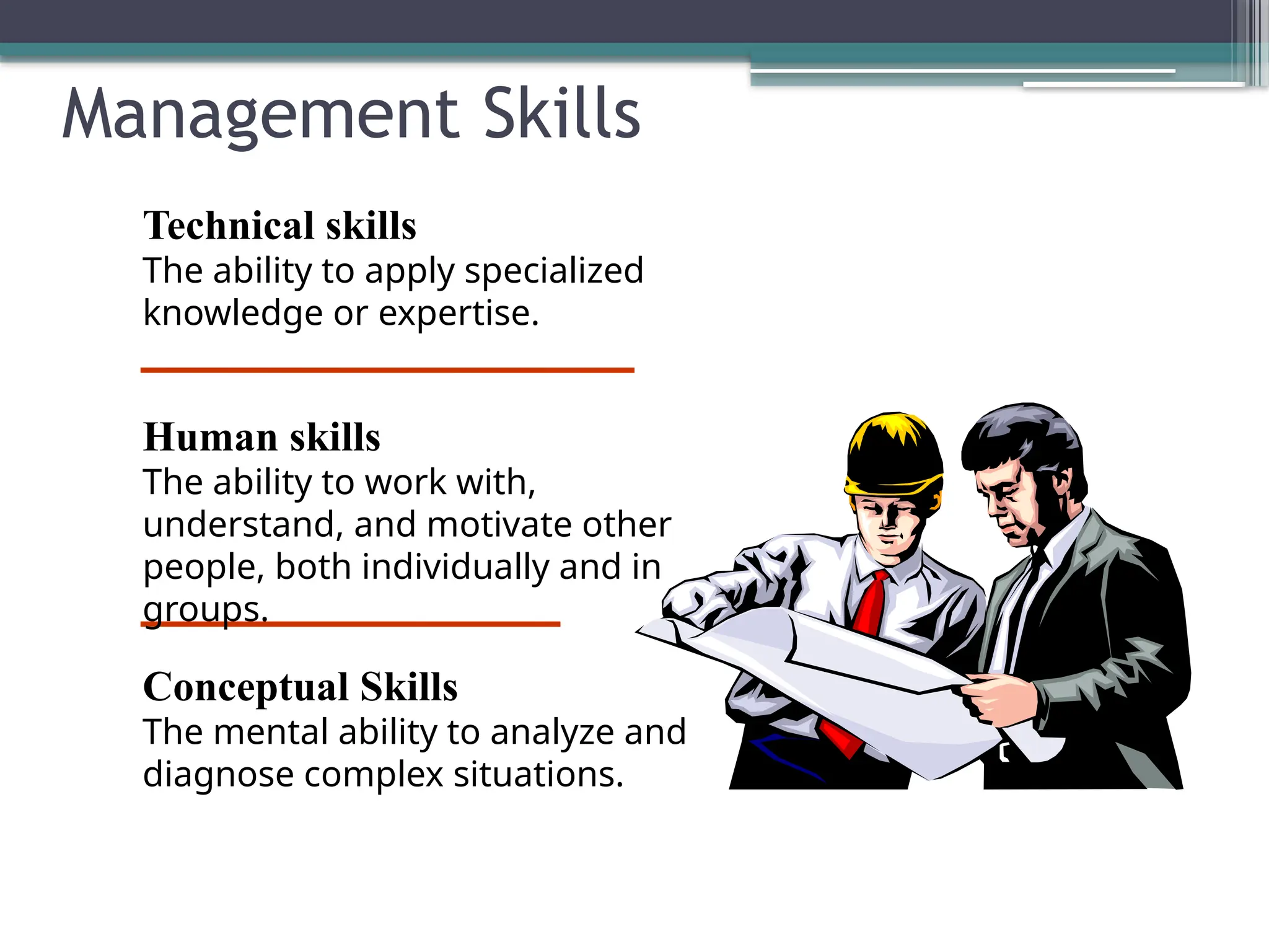 Management Skills
Technical skills
The ability to apply specialized
knowledge or expertise.
Human skills
The ability to work with,
understand, and motivate other
people, both individually and in
groups.
Conceptual Skills
The mental ability to analyze and
diagnose complex situations.
 