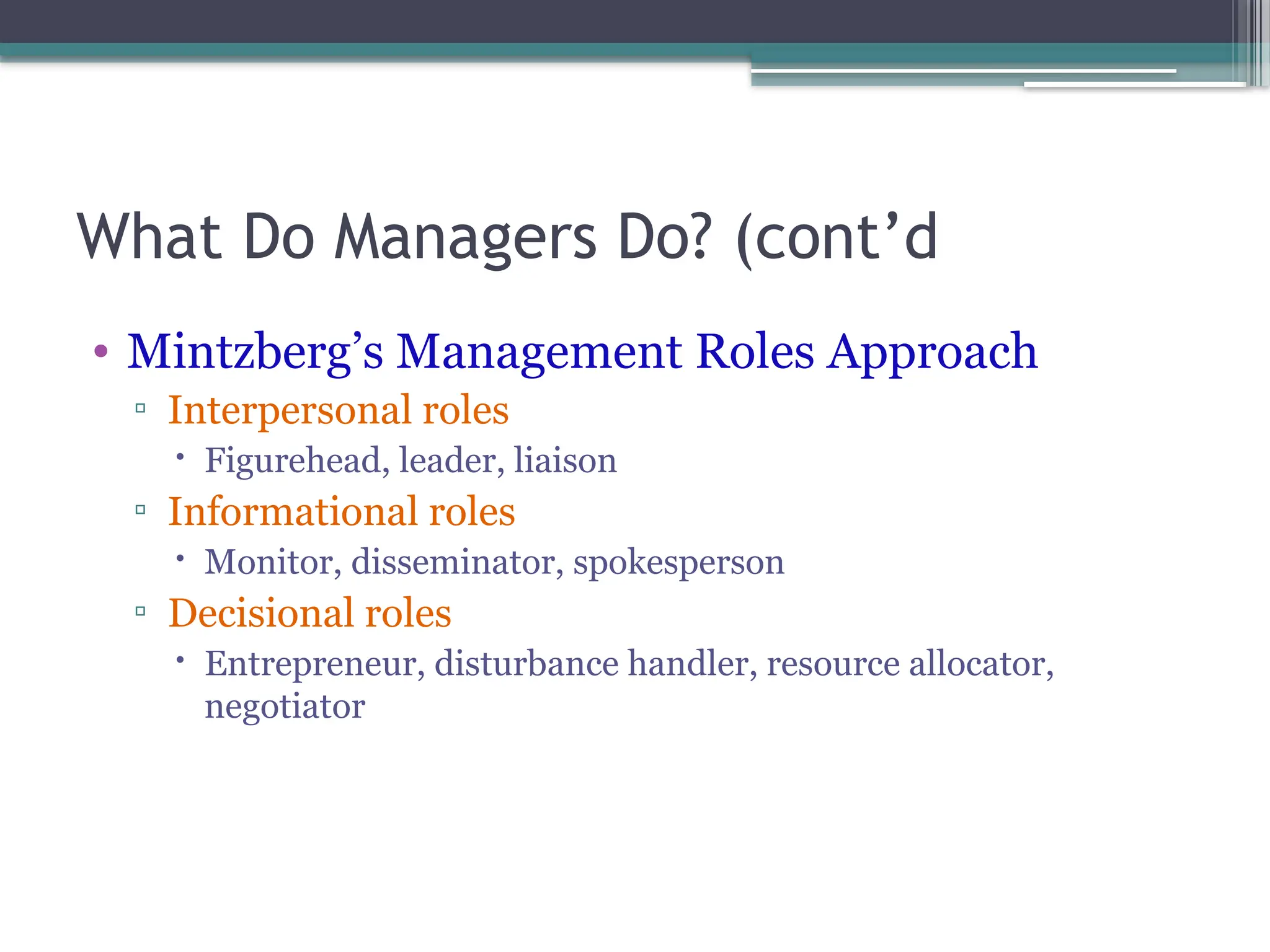 What Do Managers Do? (cont’d
• Mintzberg’s Management Roles Approach
▫ Interpersonal roles
 Figurehead, leader, liaison
▫ Informational roles
 Monitor, disseminator, spokesperson
▫ Decisional roles
 Entrepreneur, disturbance handler, resource allocator,
negotiator
 