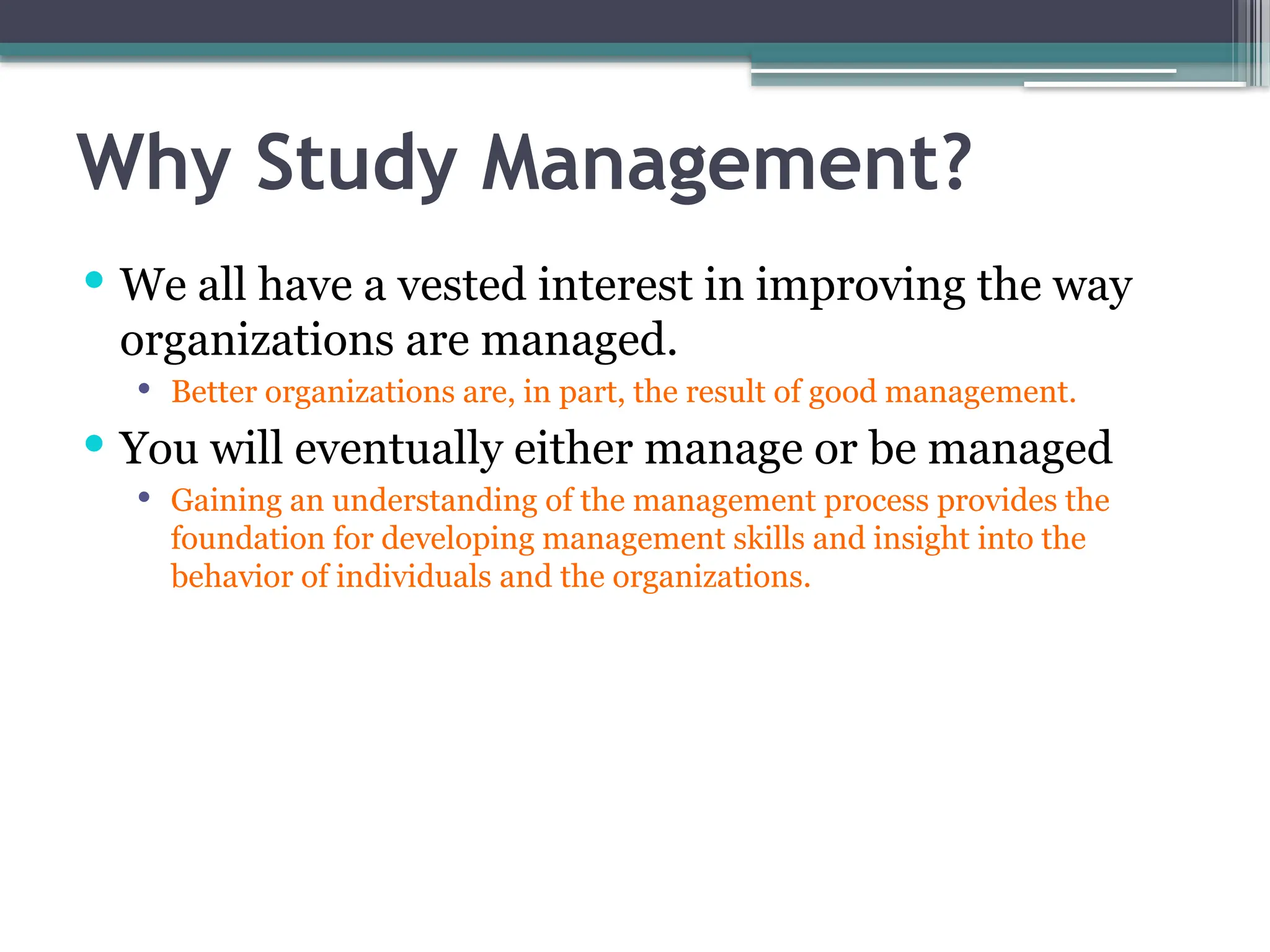 Why Study Management?
 We all have a vested interest in improving the way
organizations are managed.
 Better organizations are, in part, the result of good management.
 You will eventually either manage or be managed
 Gaining an understanding of the management process provides the
foundation for developing management skills and insight into the
behavior of individuals and the organizations.
 