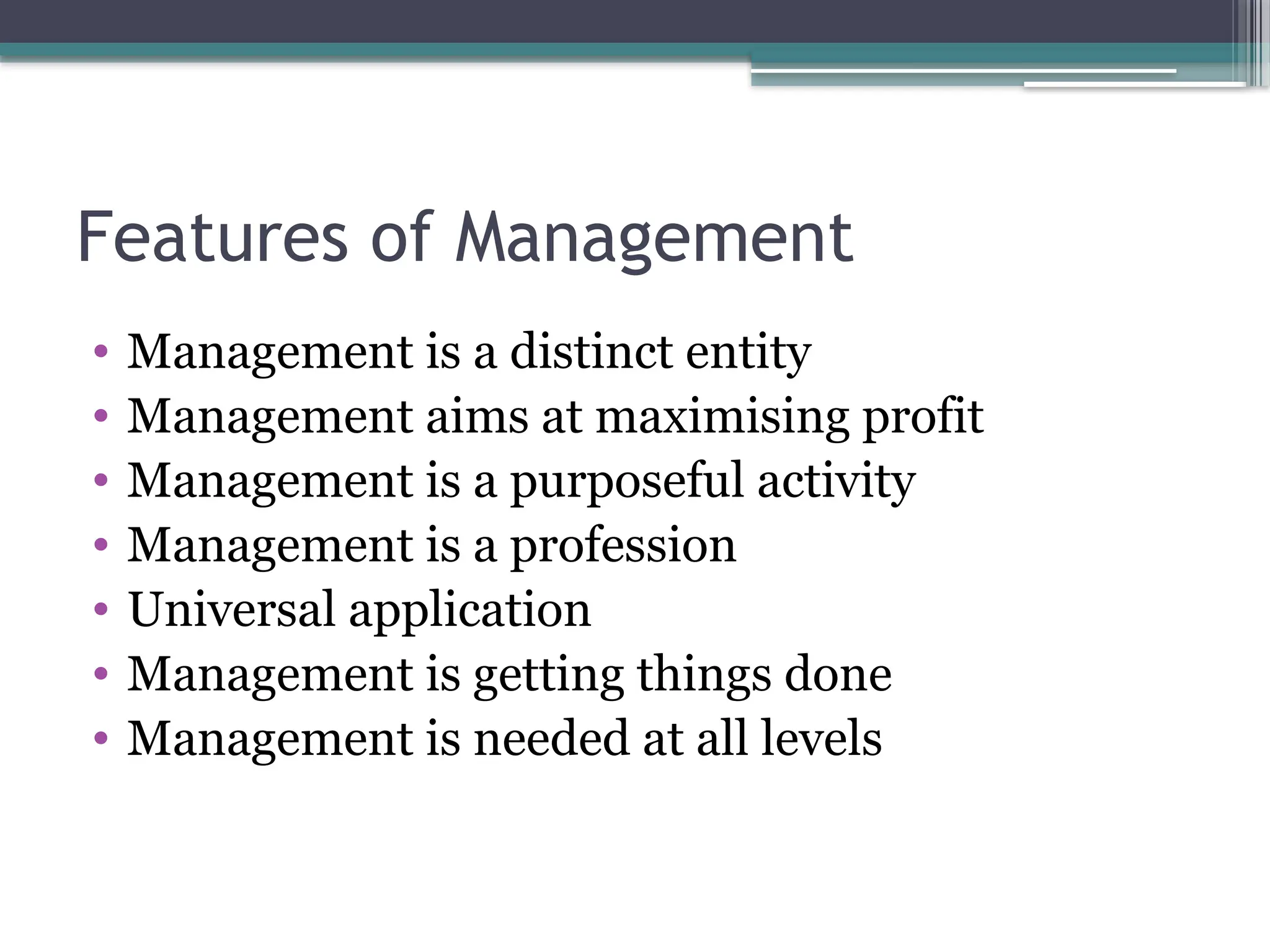 Features of Management
• Management is a distinct entity
• Management aims at maximising profit
• Management is a purposeful activity
• Management is a profession
• Universal application
• Management is getting things done
• Management is needed at all levels
 