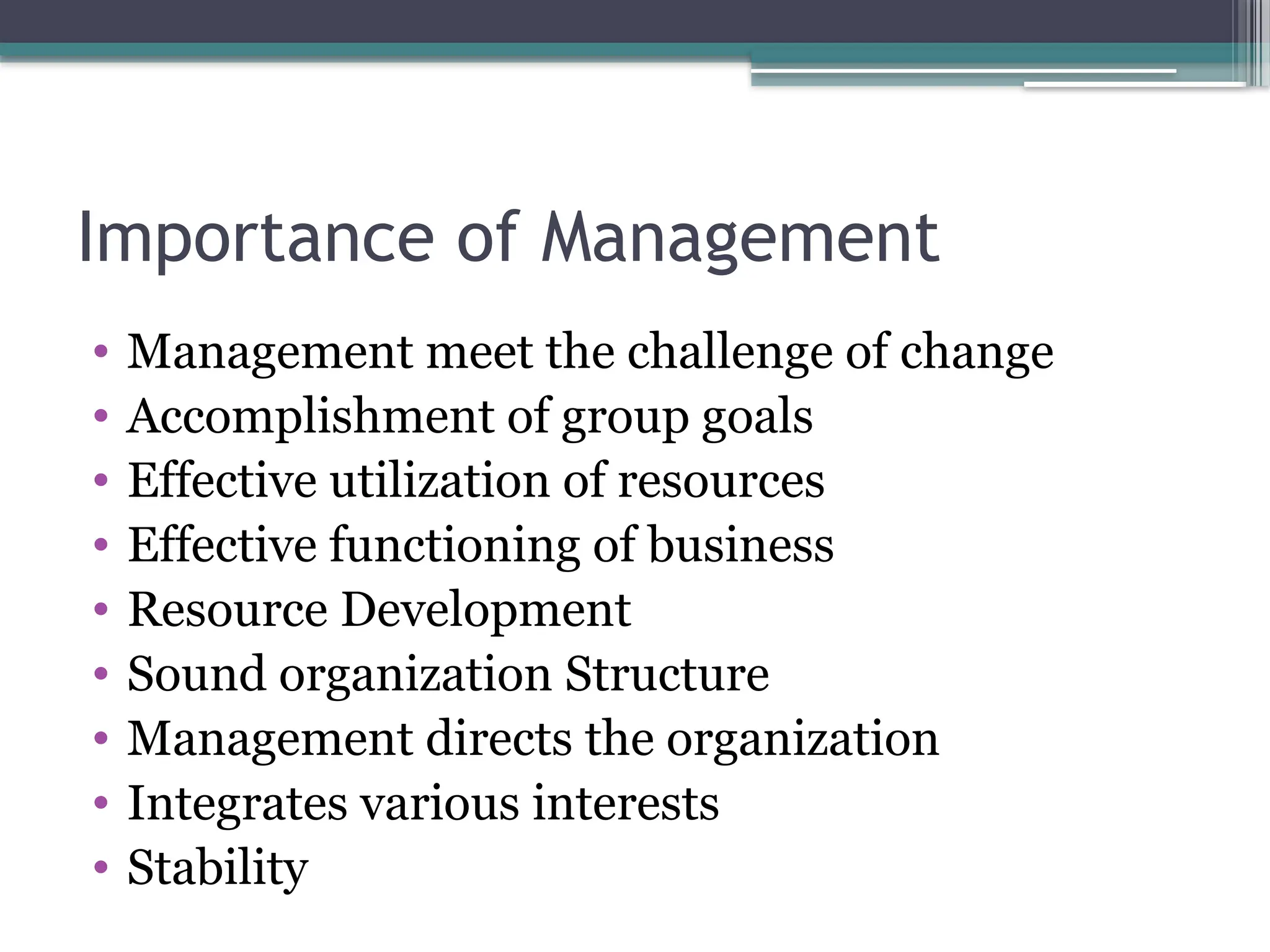 Importance of Management
• Management meet the challenge of change
• Accomplishment of group goals
• Effective utilization of resources
• Effective functioning of business
• Resource Development
• Sound organization Structure
• Management directs the organization
• Integrates various interests
• Stability
 