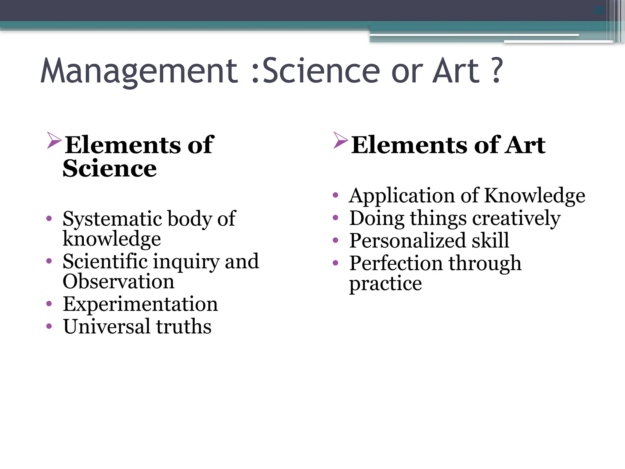 26
Management :Science or Art ?
Elements of
Science
• Systematic body of
knowledge
• Scientific inquiry and
Observation
• Experimentation
• Universal truths
Elements of Art
• Application of Knowledge
• Doing things creatively
• Personalized skill
• Perfection through
practice
 
