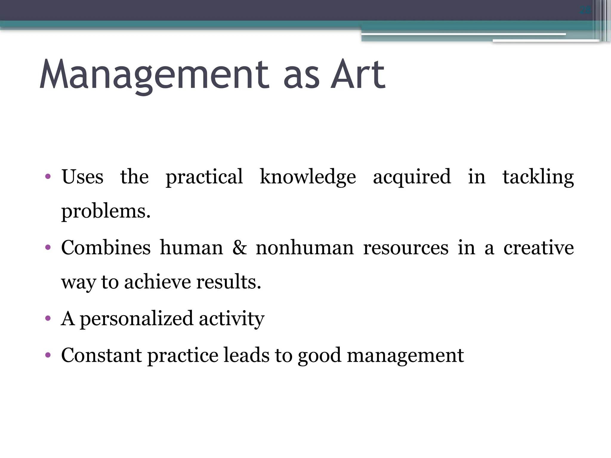 28
Management as Art
• Uses the practical knowledge acquired in tackling
problems.
• Combines human & nonhuman resources in a creative
way to achieve results.
• A personalized activity
• Constant practice leads to good management
 