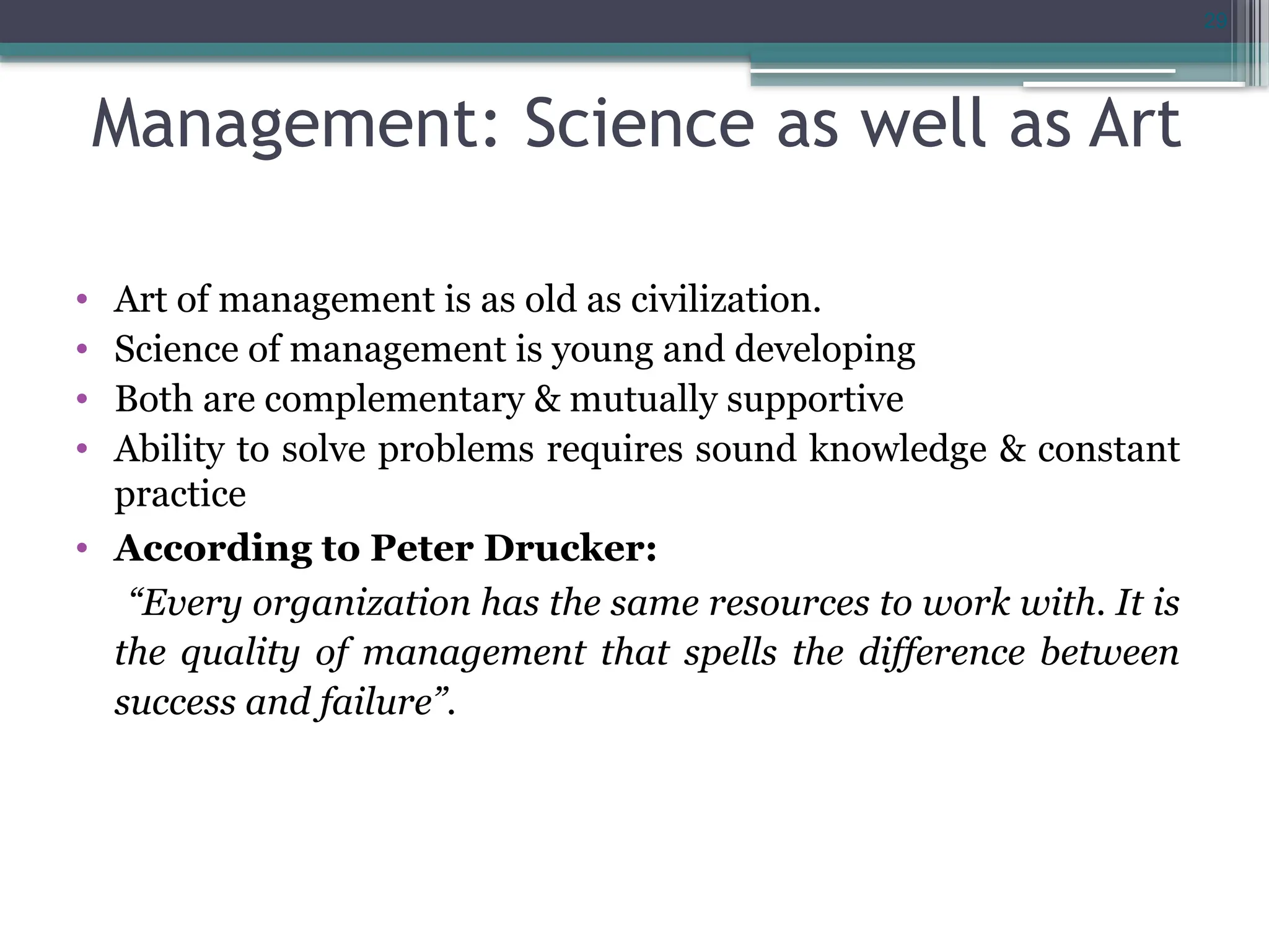 29
Management: Science as well as Art
• Art of management is as old as civilization.
• Science of management is young and developing
• Both are complementary & mutually supportive
• Ability to solve problems requires sound knowledge & constant
practice
• According to Peter Drucker:
“Every organization has the same resources to work with. It is
the quality of management that spells the difference between
success and failure”.
 