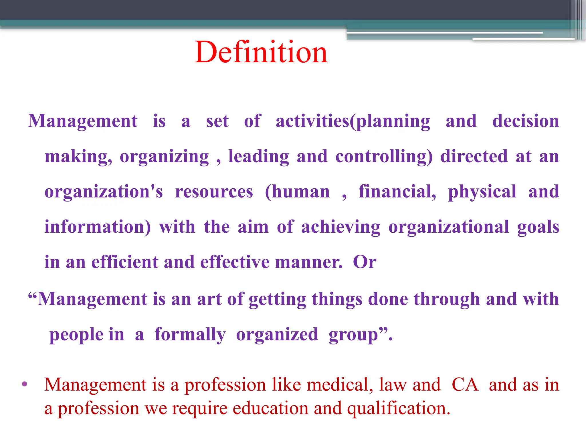 Definition
Management is a set of activities(planning and decision
making, organizing , leading and controlling) directed at an
organization's resources (human , financial, physical and
information) with the aim of achieving organizational goals
in an efficient and effective manner. Or
“Management is an art of getting things done through and with
people in a formally organized group”.
• Management is a profession like medical, law and CA and as in
a profession we require education and qualification.
 