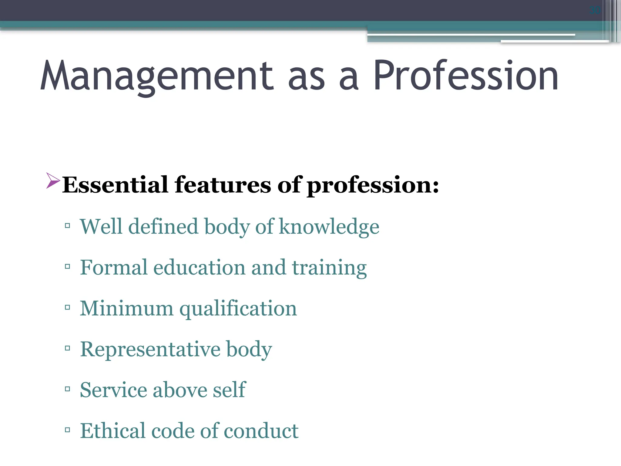 30
Management as a Profession
Essential features of profession:
▫ Well defined body of knowledge
▫ Formal education and training
▫ Minimum qualification
▫ Representative body
▫ Service above self
▫ Ethical code of conduct
 