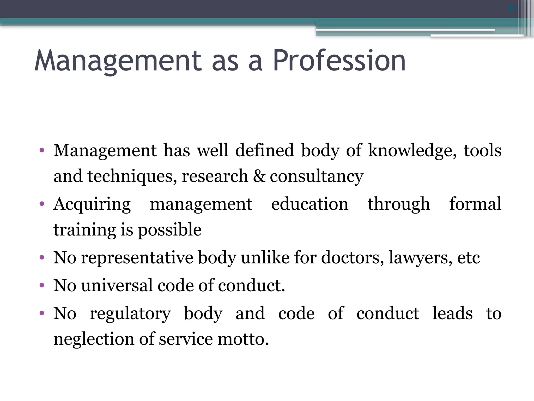 31
Management as a Profession
• Management has well defined body of knowledge, tools
and techniques, research & consultancy
• Acquiring management education through formal
training is possible
• No representative body unlike for doctors, lawyers, etc
• No universal code of conduct.
• No regulatory body and code of conduct leads to
neglection of service motto.
 