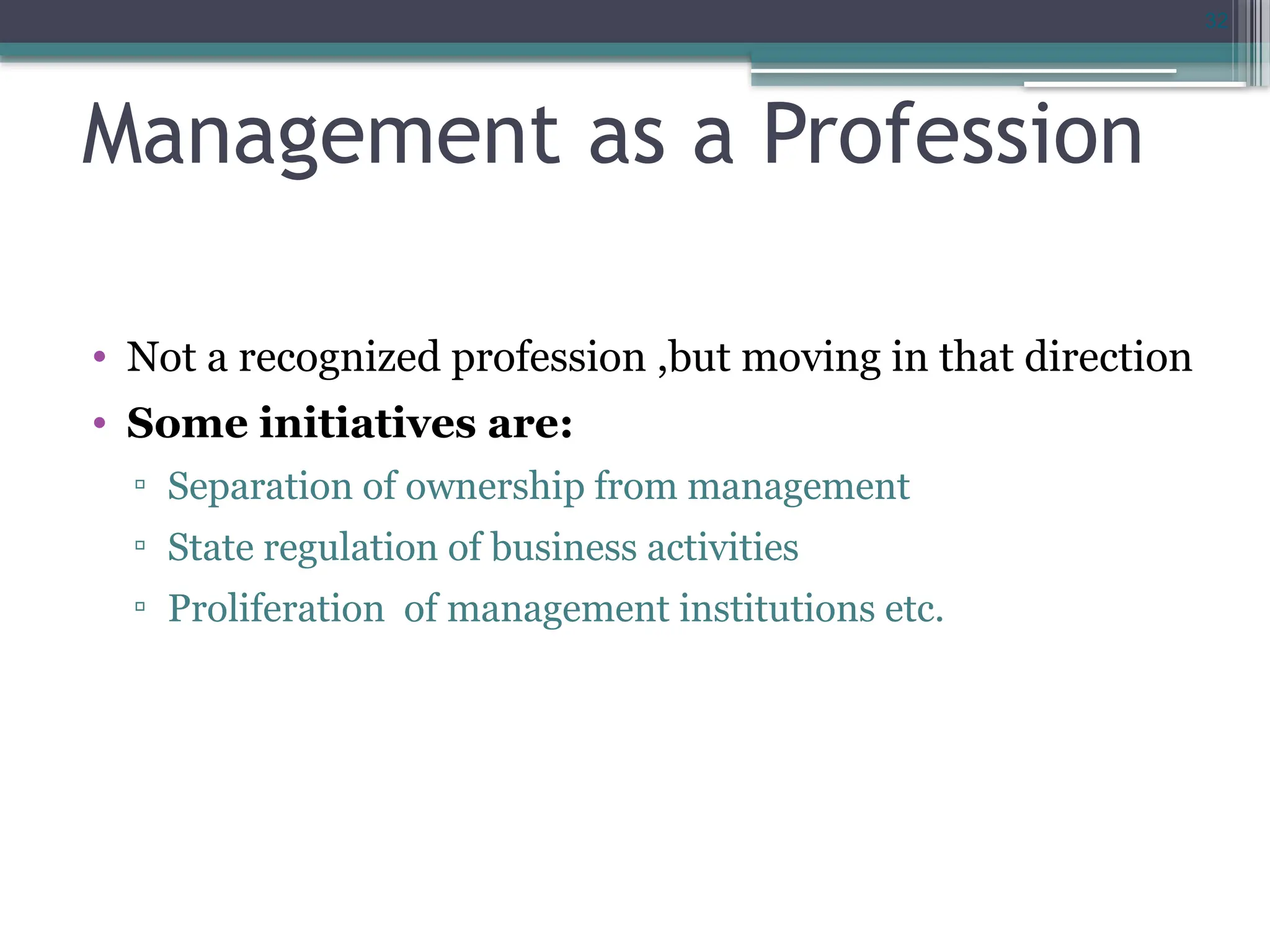 32
Management as a Profession
• Not a recognized profession ,but moving in that direction
• Some initiatives are:
▫ Separation of ownership from management
▫ State regulation of business activities
▫ Proliferation of management institutions etc.
 