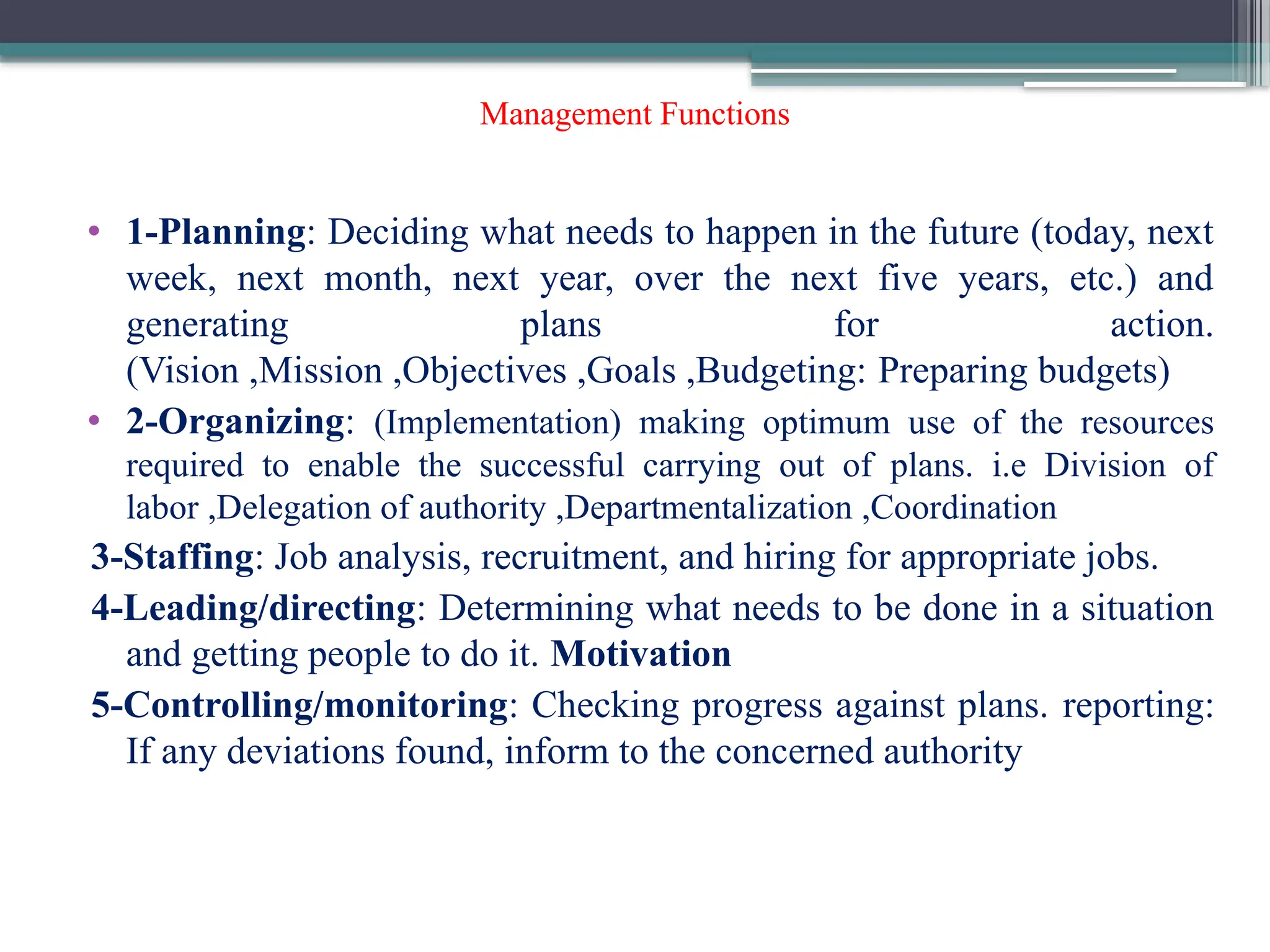 Management Functions
• 1-Planning: Deciding what needs to happen in the future (today, next
week, next month, next year, over the next five years, etc.) and
generating plans for action.
(Vision ,Mission ,Objectives ,Goals ,Budgeting: Preparing budgets)
• 2-Organizing: (Implementation) making optimum use of the resources
required to enable the successful carrying out of plans. i.e Division of
labor ,Delegation of authority ,Departmentalization ,Coordination
3-Staffing: Job analysis, recruitment, and hiring for appropriate jobs.
4-Leading/directing: Determining what needs to be done in a situation
and getting people to do it. Motivation
5-Controlling/monitoring: Checking progress against plans. reporting:
If any deviations found, inform to the concerned authority
 