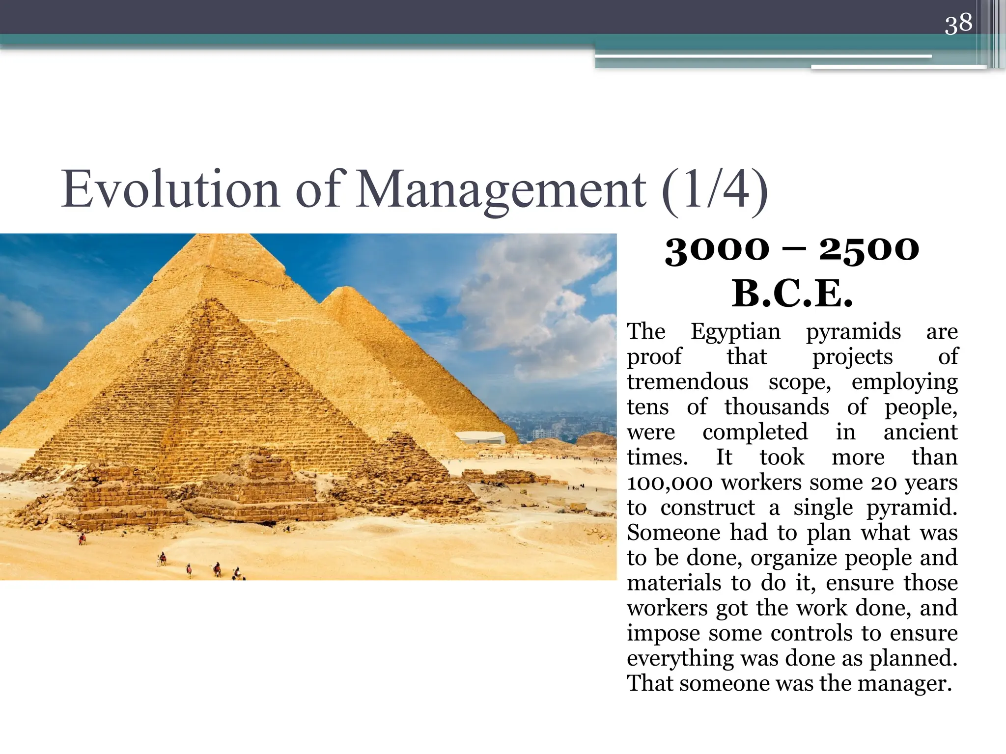 38
Evolution of Management (1/4)
3000 – 2500
B.C.E.
The Egyptian pyramids are
proof that projects of
tremendous scope, employing
tens of thousands of people,
were completed in ancient
times. It took more than
100,000 workers some 20 years
to construct a single pyramid.
Someone had to plan what was
to be done, organize people and
materials to do it, ensure those
workers got the work done, and
impose some controls to ensure
everything was done as planned.
That someone was the manager.
 