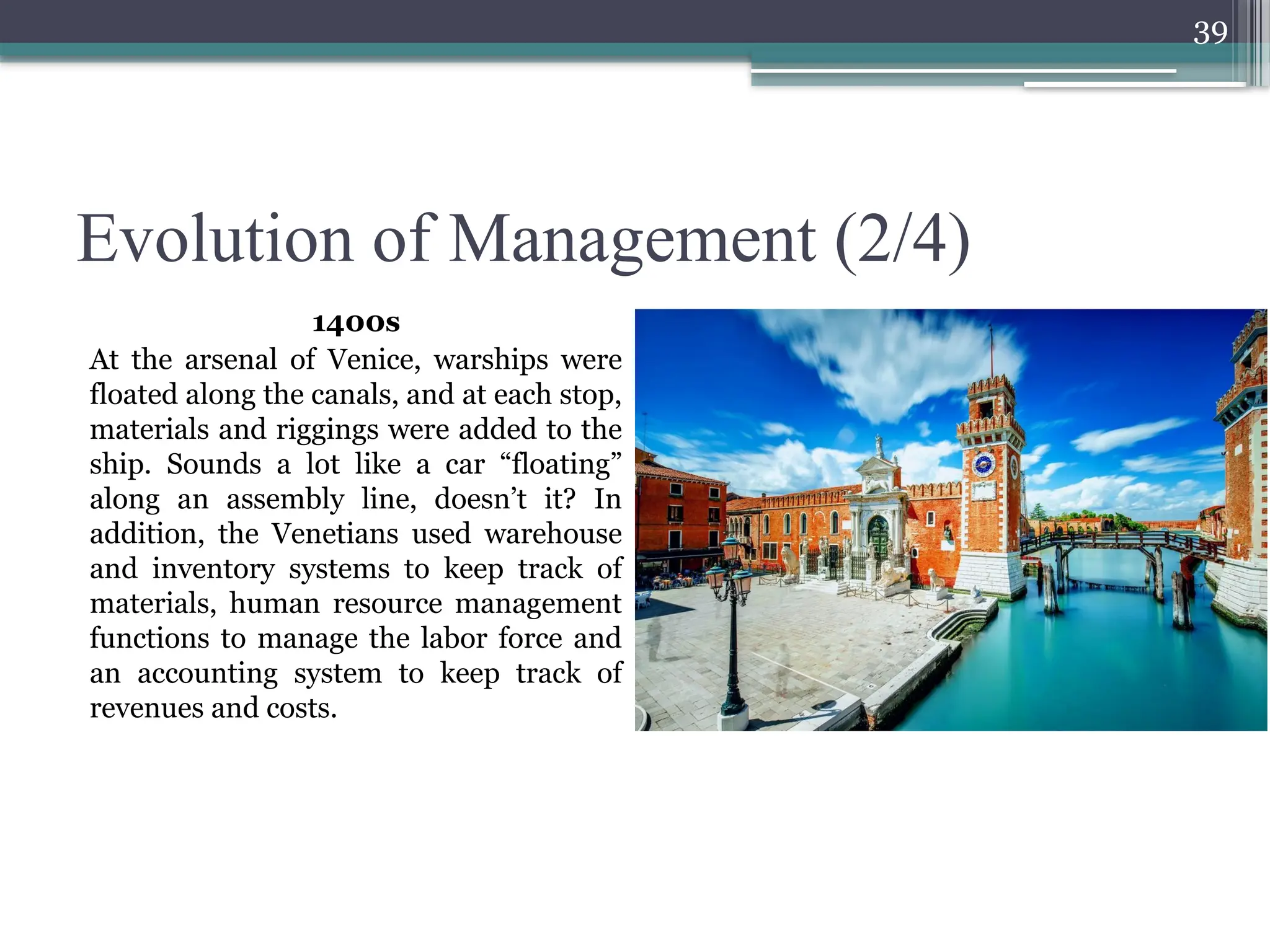 39
Evolution of Management (2/4)
1400s
At the arsenal of Venice, warships were
floated along the canals, and at each stop,
materials and riggings were added to the
ship. Sounds a lot like a car “floating”
along an assembly line, doesn’t it? In
addition, the Venetians used warehouse
and inventory systems to keep track of
materials, human resource management
functions to manage the labor force and
an accounting system to keep track of
revenues and costs.
 