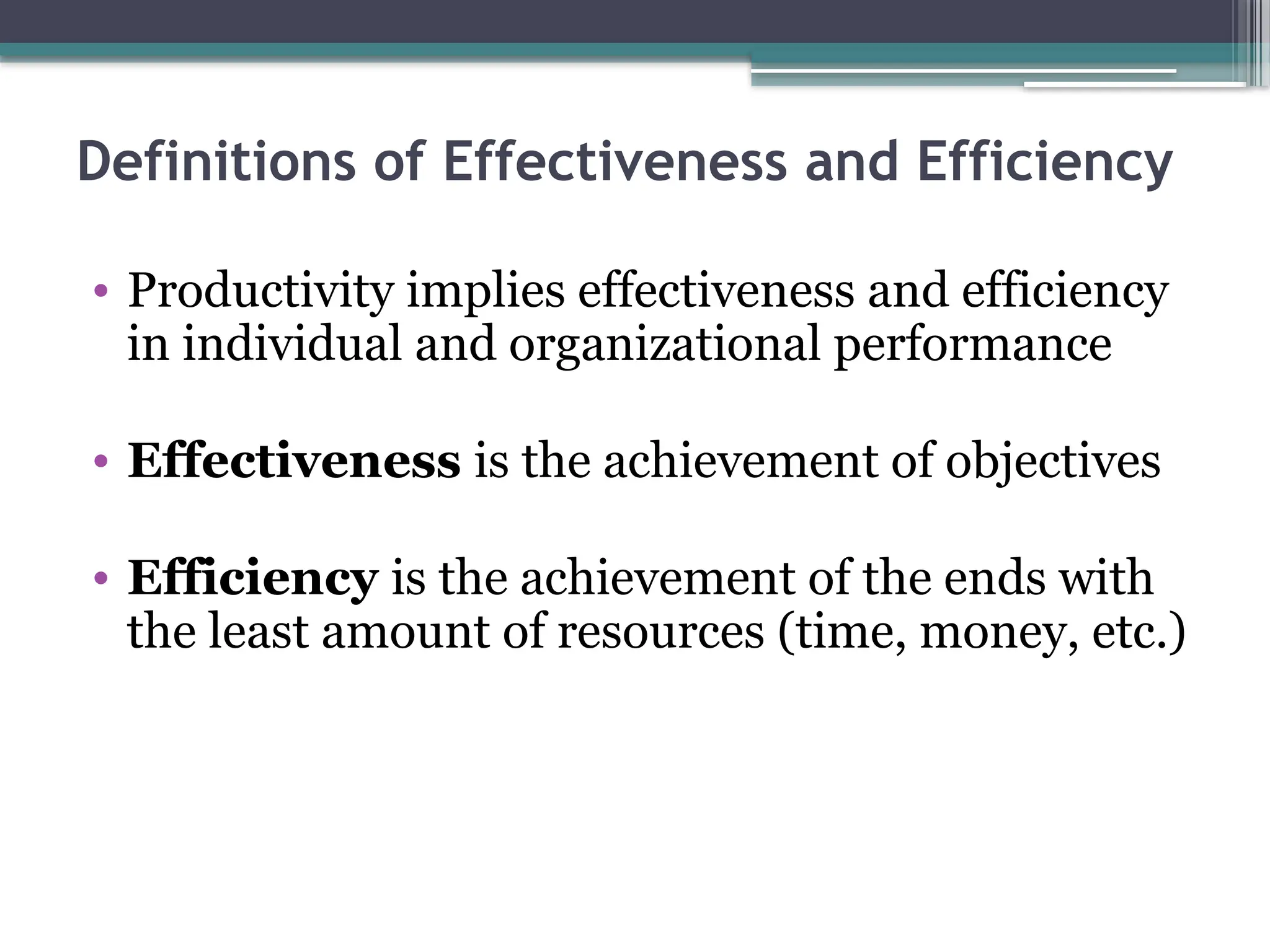 Definitions of Effectiveness and Efficiency
• Productivity implies effectiveness and efficiency
in individual and organizational performance
• Effectiveness is the achievement of objectives
• Efficiency is the achievement of the ends with
the least amount of resources (time, money, etc.)
 