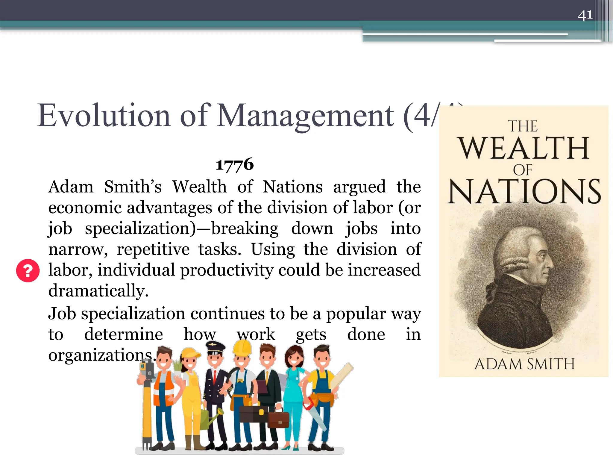 41
Evolution of Management (4/4)
1776
Adam Smith’s Wealth of Nations argued the
economic advantages of the division of labor (or
job specialization)—breaking down jobs into
narrow, repetitive tasks. Using the division of
labor, individual productivity could be increased
dramatically.
Job specialization continues to be a popular way
to determine how work gets done in
organizations.
 