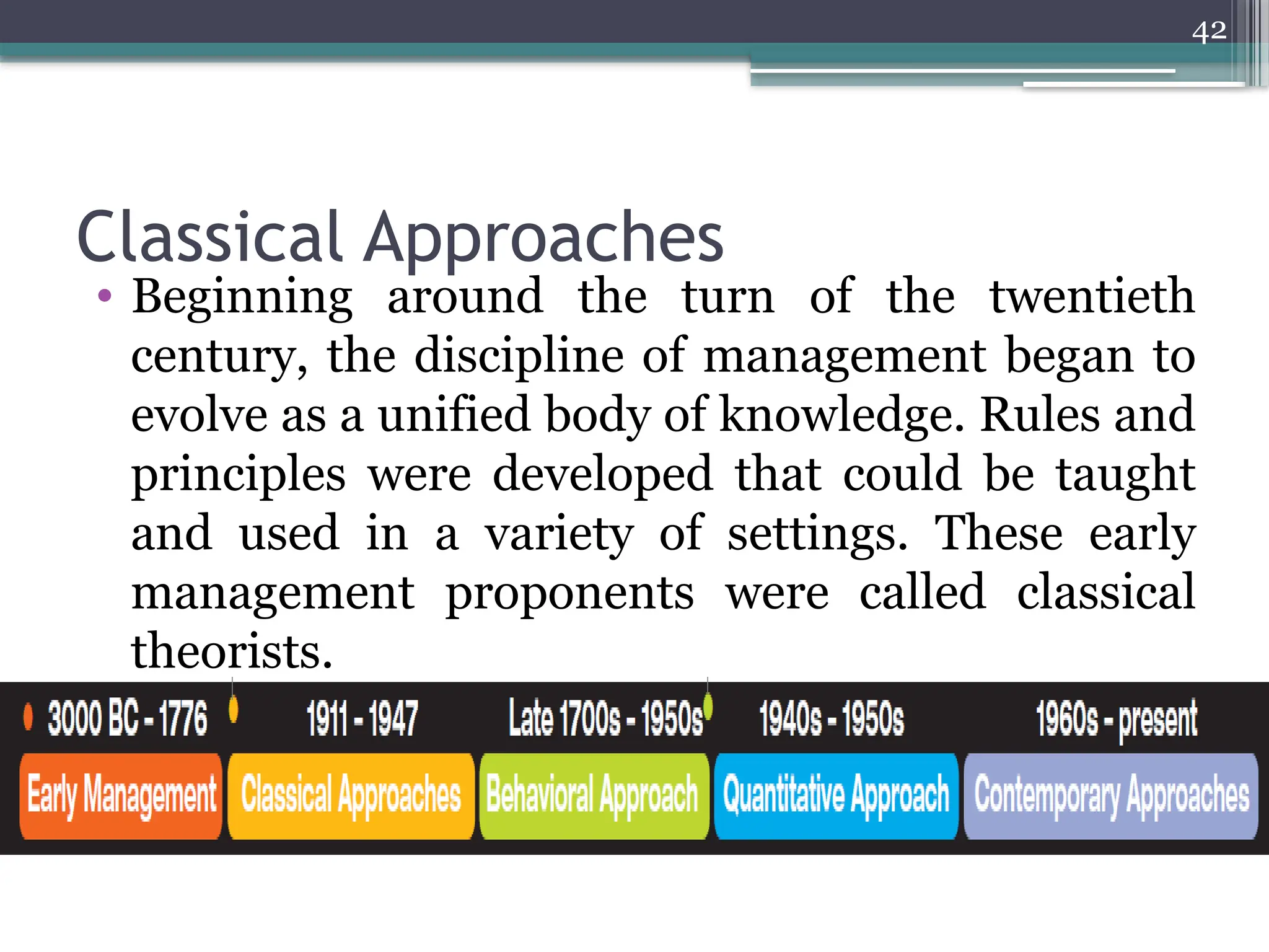 42
Classical Approaches
• Beginning around the turn of the twentieth
century, the discipline of management began to
evolve as a unified body of knowledge. Rules and
principles were developed that could be taught
and used in a variety of settings. These early
management proponents were called classical
theorists.
 