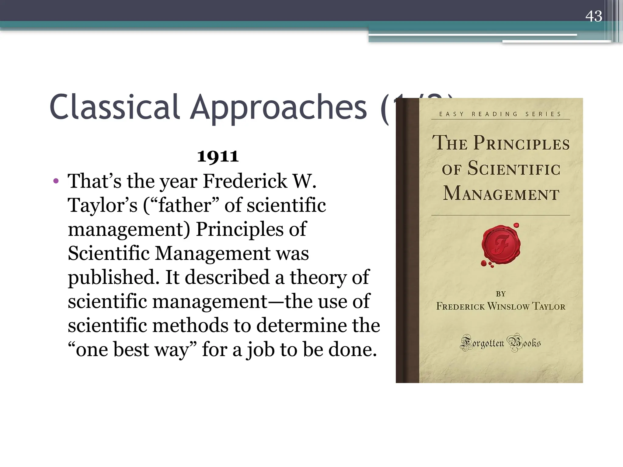 43
Classical Approaches (1/2)
1911
• That’s the year Frederick W.
Taylor’s (“father” of scientific
management) Principles of
Scientific Management was
published. It described a theory of
scientific management—the use of
scientific methods to determine the
“one best way” for a job to be done.
 