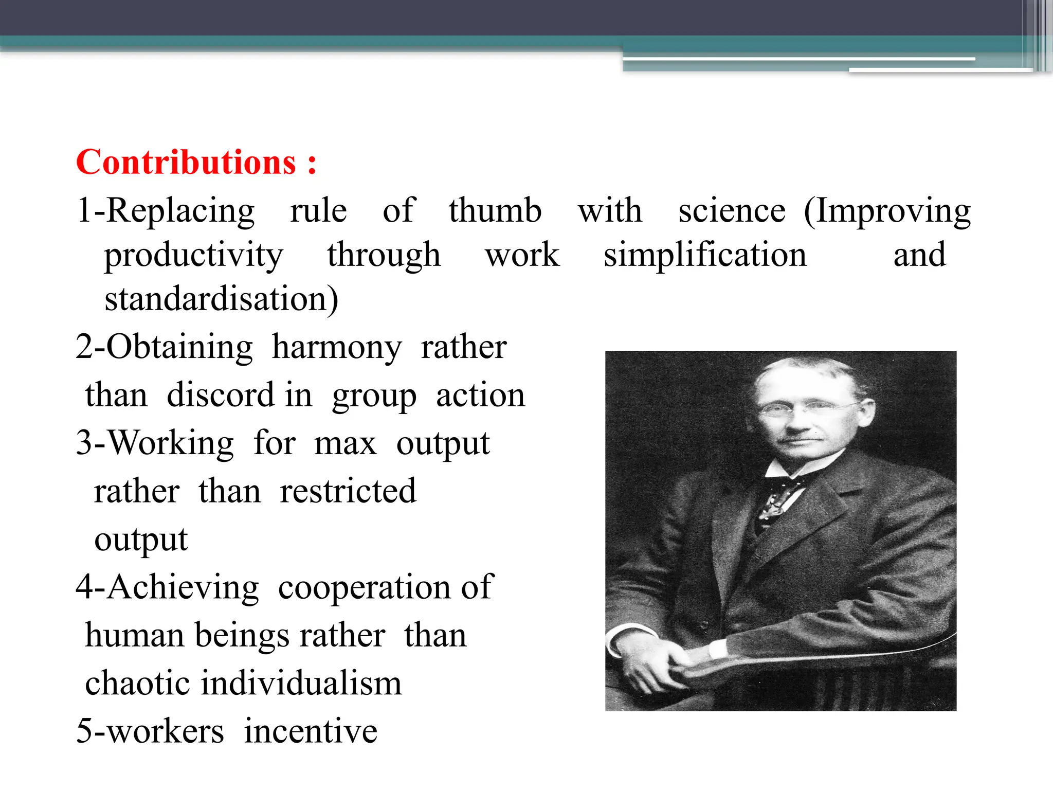 Contributions :
1-Replacing rule of thumb with science (Improving
productivity through work simplification and
standardisation)
2-Obtaining harmony rather
than discord in group action
3-Working for max output
rather than restricted
output
4-Achieving cooperation of
human beings rather than
chaotic individualism
5-workers incentive
 