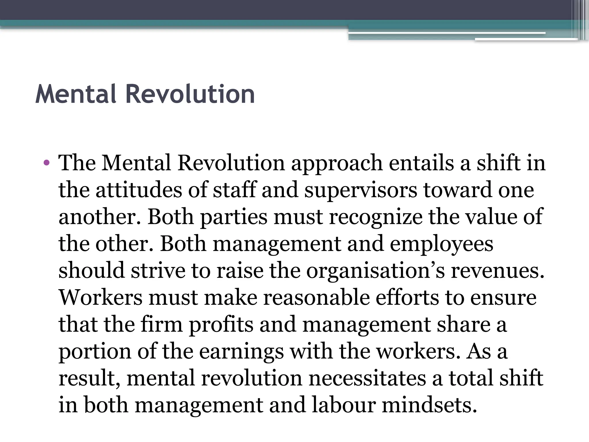 Mental Revolution
• The Mental Revolution approach entails a shift in
the attitudes of staff and supervisors toward one
another. Both parties must recognize the value of
the other. Both management and employees
should strive to raise the organisation’s revenues.
Workers must make reasonable efforts to ensure
that the firm profits and management share a
portion of the earnings with the workers. As a
result, mental revolution necessitates a total shift
in both management and labour mindsets.
 