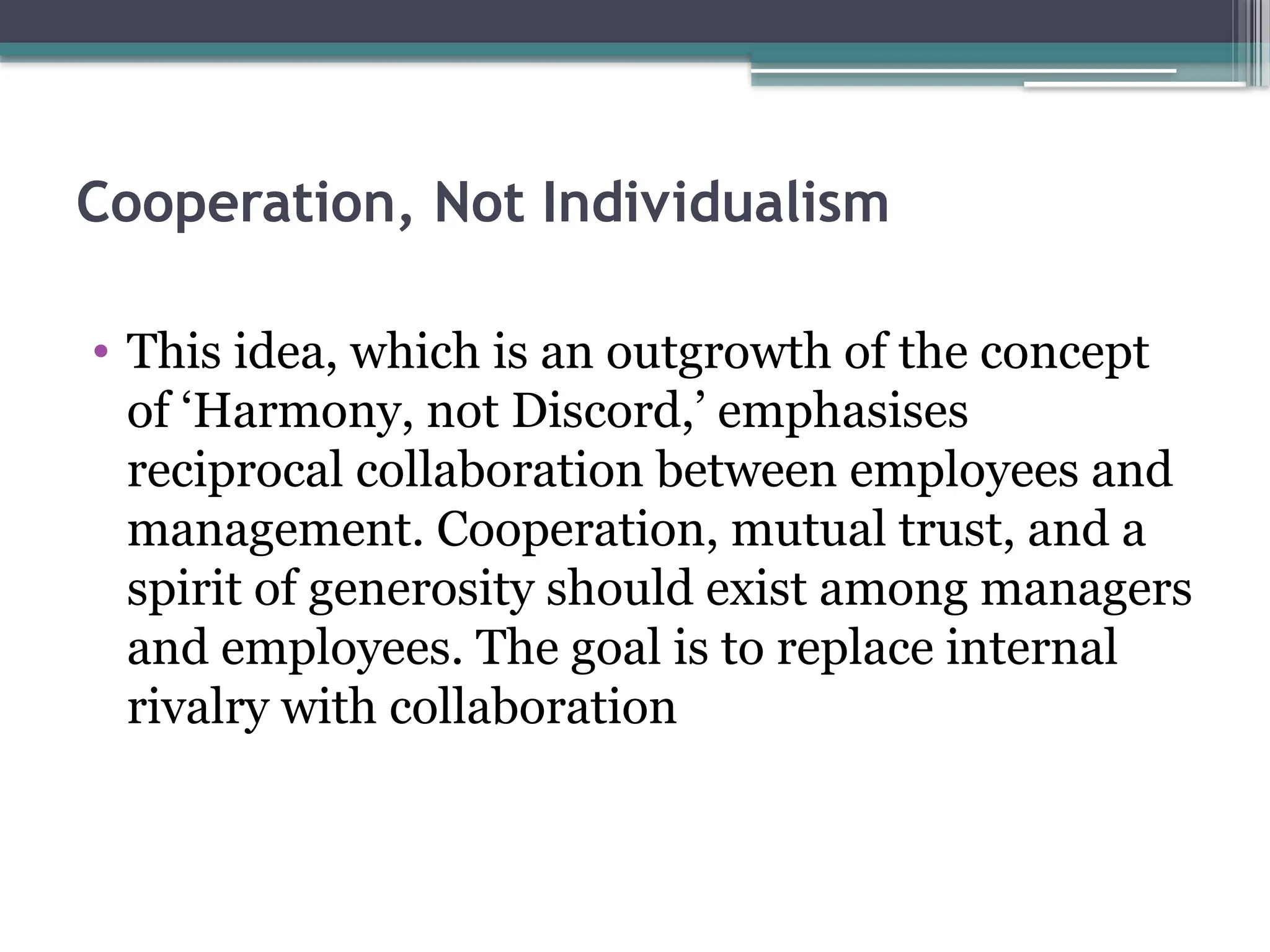 Cooperation, Not Individualism
• This idea, which is an outgrowth of the concept
of ‘Harmony, not Discord,’ emphasises
reciprocal collaboration between employees and
management. Cooperation, mutual trust, and a
spirit of generosity should exist among managers
and employees. The goal is to replace internal
rivalry with collaboration
 