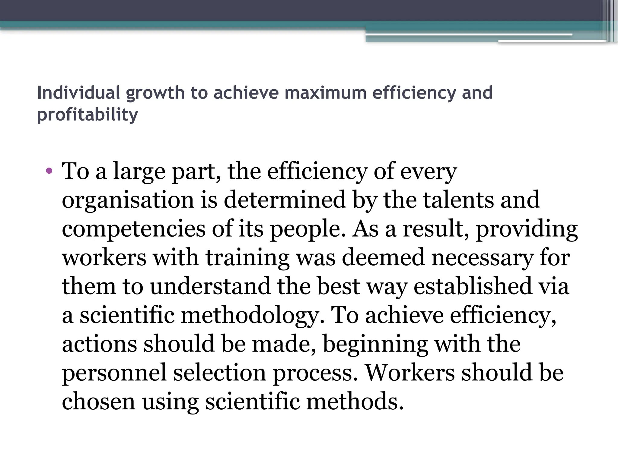 Individual growth to achieve maximum efficiency and
profitability
• To a large part, the efficiency of every
organisation is determined by the talents and
competencies of its people. As a result, providing
workers with training was deemed necessary for
them to understand the best way established via
a scientific methodology. To achieve efficiency,
actions should be made, beginning with the
personnel selection process. Workers should be
chosen using scientific methods.
 