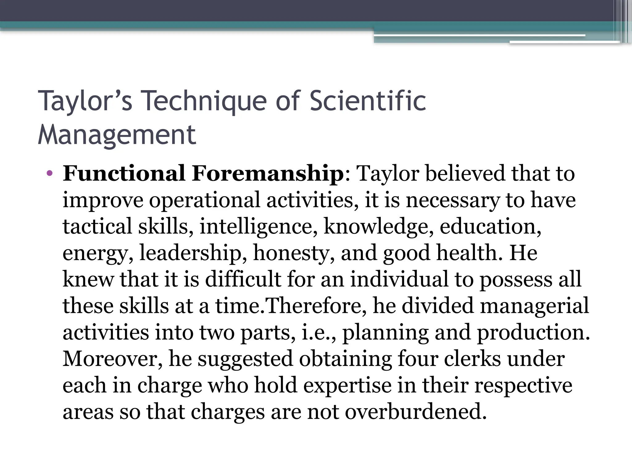 Taylor’s Technique of Scientific
Management
• Functional Foremanship: Taylor believed that to
improve operational activities, it is necessary to have
tactical skills, intelligence, knowledge, education,
energy, leadership, honesty, and good health. He
knew that it is difficult for an individual to possess all
these skills at a time.Therefore, he divided managerial
activities into two parts, i.e., planning and production.
Moreover, he suggested obtaining four clerks under
each in charge who hold expertise in their respective
areas so that charges are not overburdened.
 