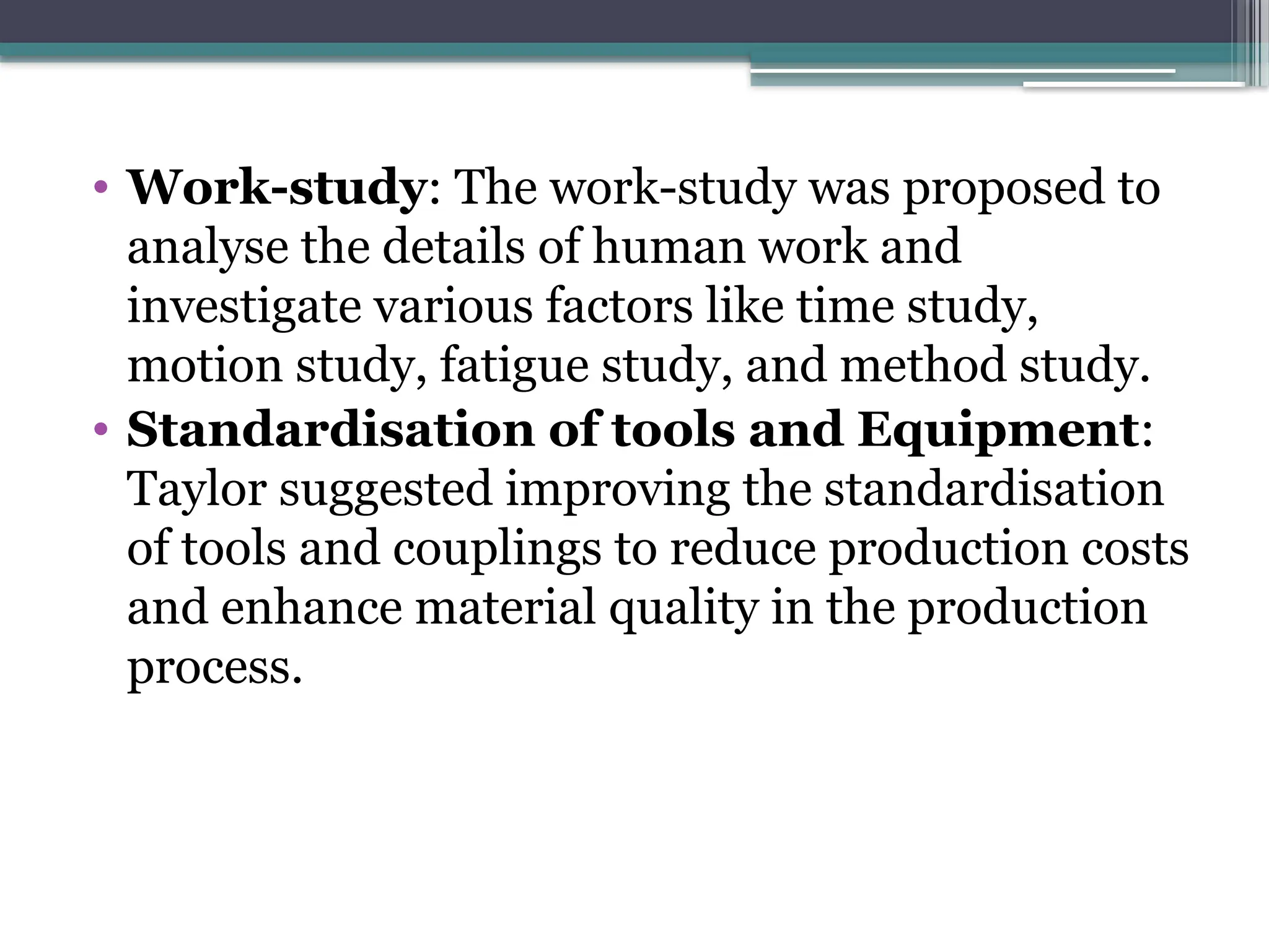 • Work-study: The work-study was proposed to
analyse the details of human work and
investigate various factors like time study,
motion study, fatigue study, and method study.
• Standardisation of tools and Equipment:
Taylor suggested improving the standardisation
of tools and couplings to reduce production costs
and enhance material quality in the production
process.
 