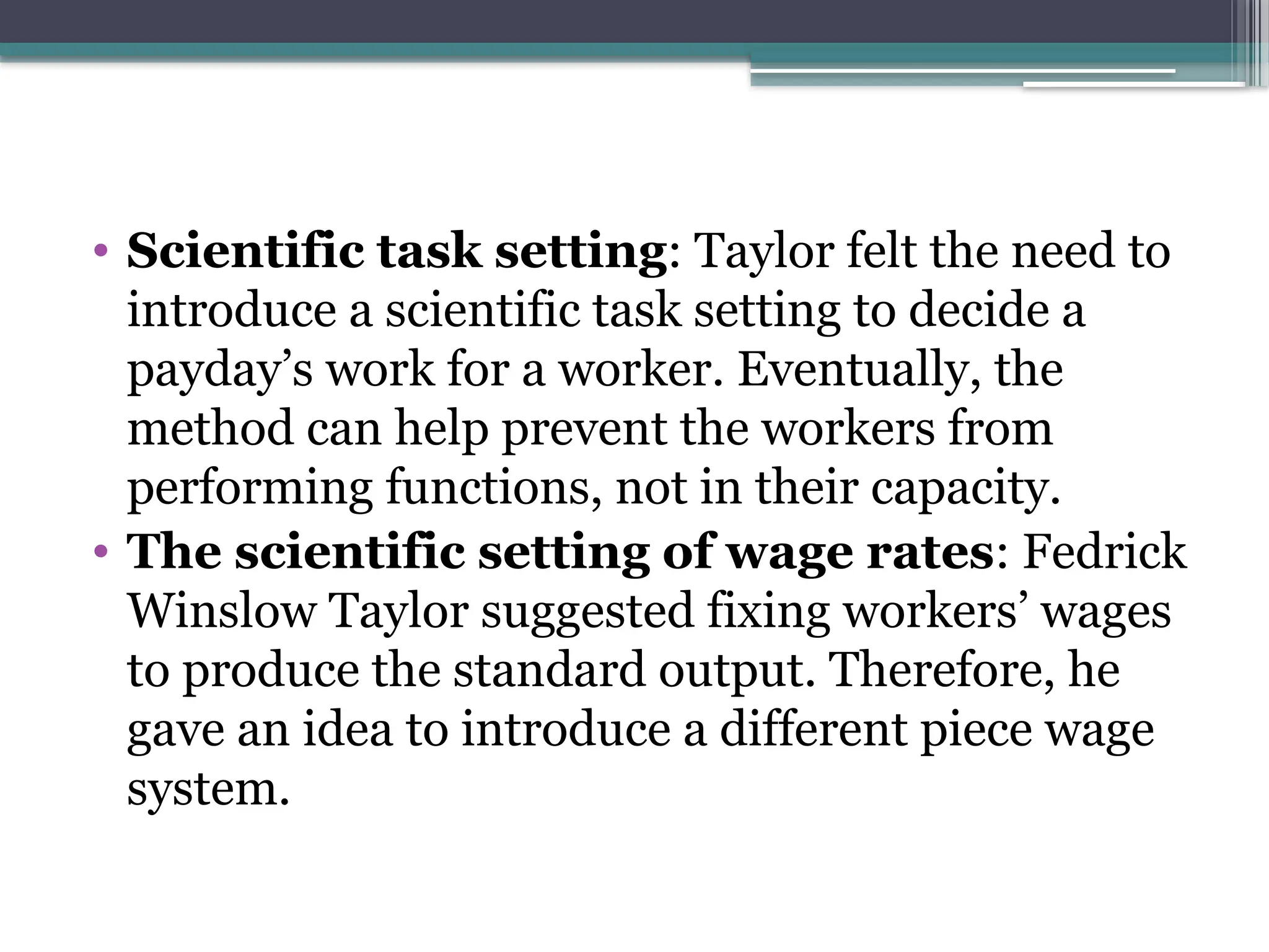 • Scientific task setting: Taylor felt the need to
introduce a scientific task setting to decide a
payday’s work for a worker. Eventually, the
method can help prevent the workers from
performing functions, not in their capacity.
• The scientific setting of wage rates: Fedrick
Winslow Taylor suggested fixing workers’ wages
to produce the standard output. Therefore, he
gave an idea to introduce a different piece wage
system.
 