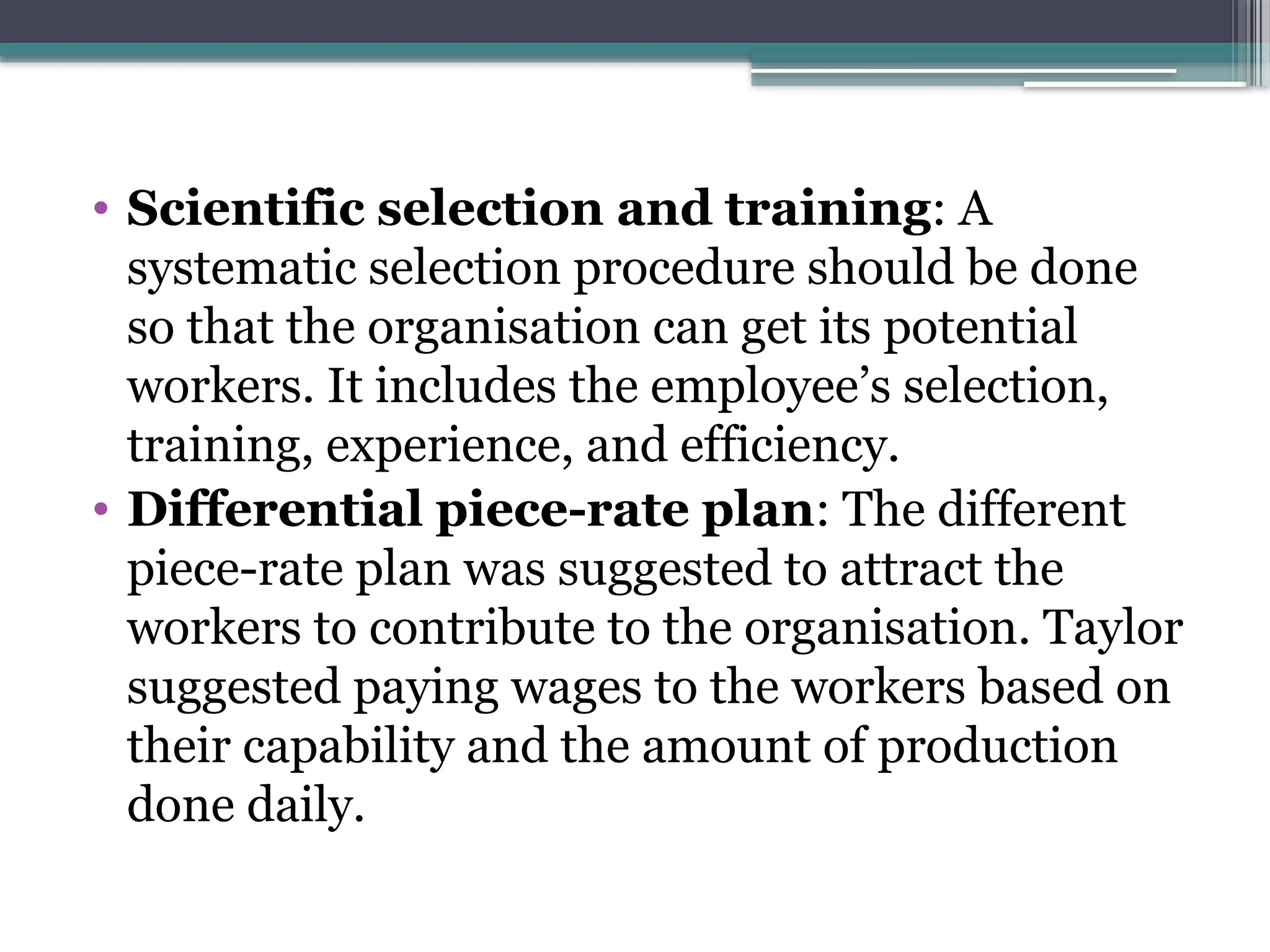 • Scientific selection and training: A
systematic selection procedure should be done
so that the organisation can get its potential
workers. It includes the employee’s selection,
training, experience, and efficiency.
• Differential piece-rate plan: The different
piece-rate plan was suggested to attract the
workers to contribute to the organisation. Taylor
suggested paying wages to the workers based on
their capability and the amount of production
done daily.
 
