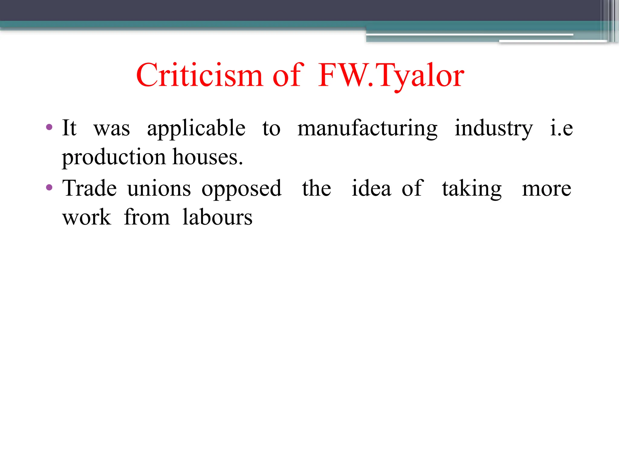 Criticism of FW.Tyalor
• It was applicable to manufacturing industry i.e
production houses.
• Trade unions opposed the idea of taking more
work from labours
 
