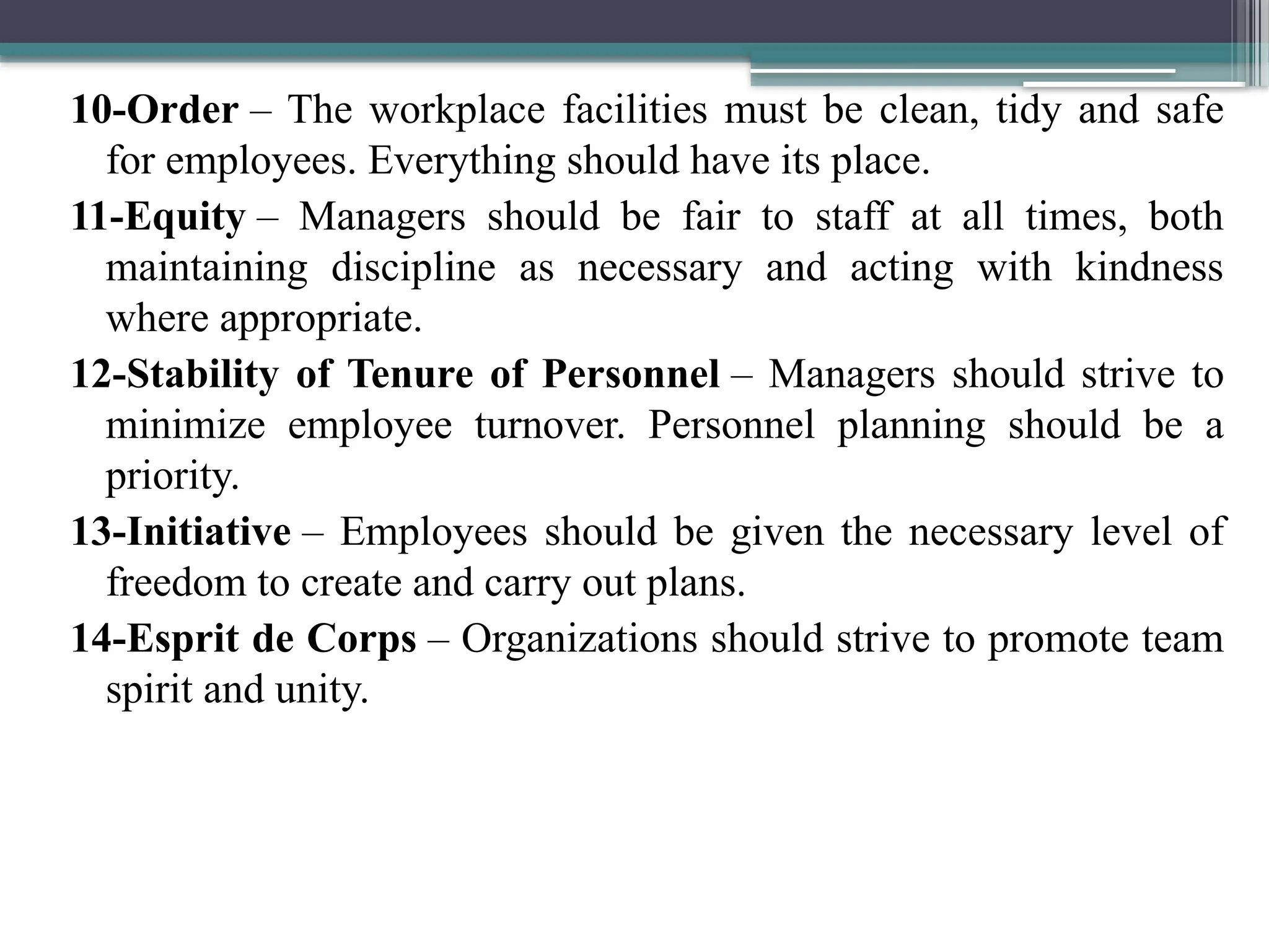 10-Order – The workplace facilities must be clean, tidy and safe
for employees. Everything should have its place.
11-Equity – Managers should be fair to staff at all times, both
maintaining discipline as necessary and acting with kindness
where appropriate.
12-Stability of Tenure of Personnel – Managers should strive to
minimize employee turnover. Personnel planning should be a
priority.
13-Initiative – Employees should be given the necessary level of
freedom to create and carry out plans.
14-Esprit de Corps – Organizations should strive to promote team
spirit and unity.
 