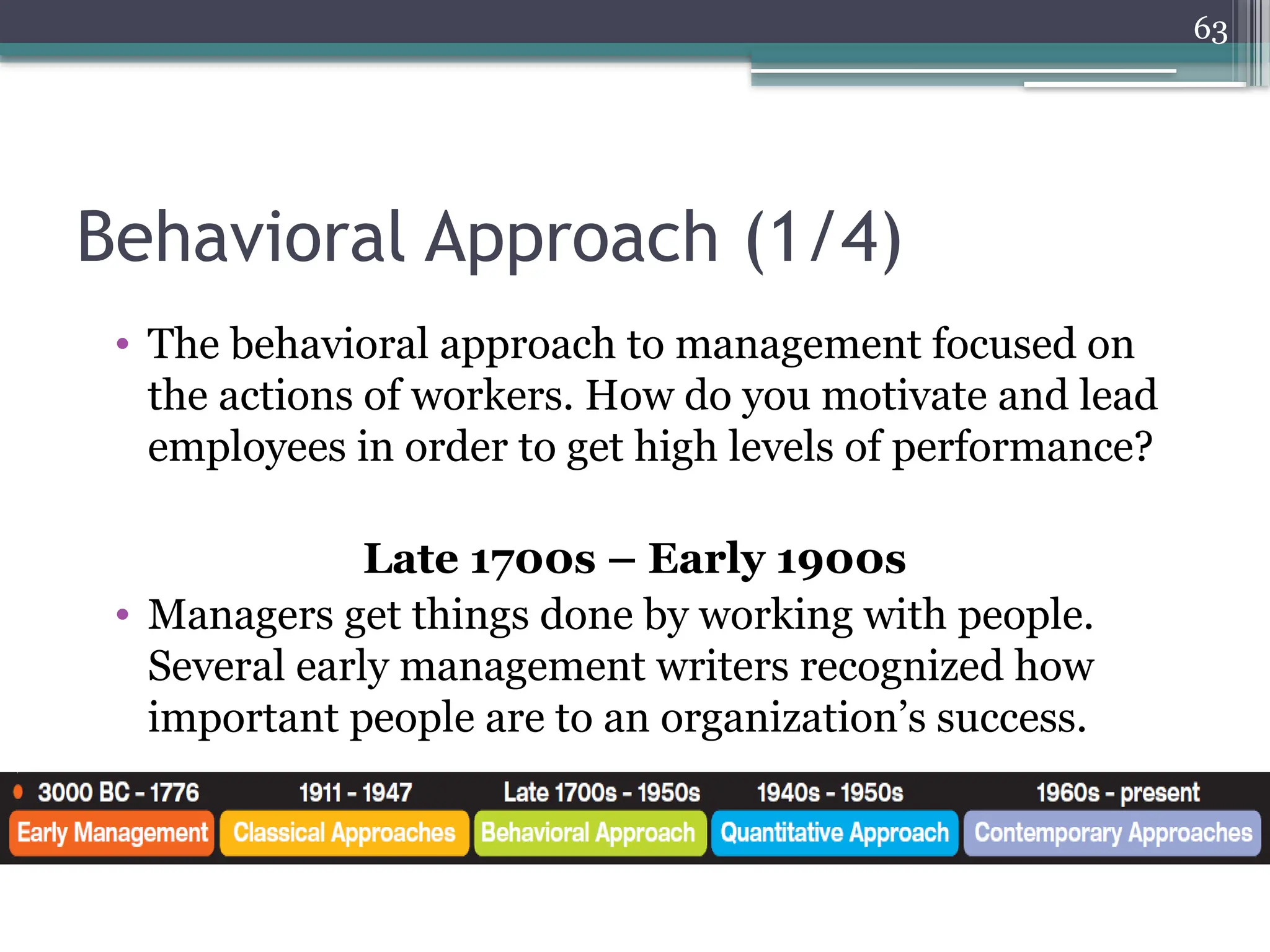 63
Behavioral Approach (1/4)
• The behavioral approach to management focused on
the actions of workers. How do you motivate and lead
employees in order to get high levels of performance?
Late 1700s – Early 1900s
• Managers get things done by working with people.
Several early management writers recognized how
important people are to an organization’s success.
 