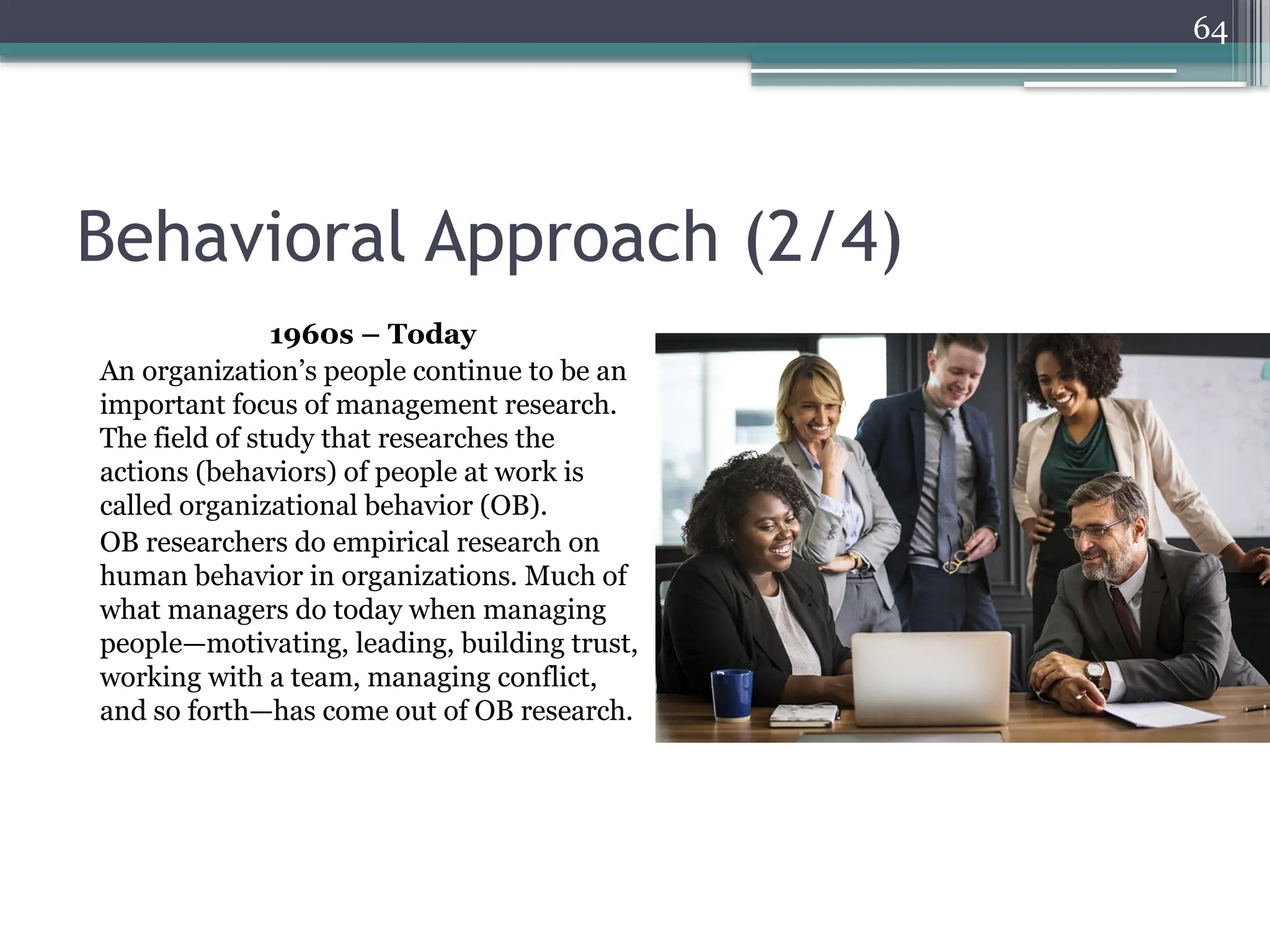 64
Behavioral Approach (2/4)
1960s – Today
An organization’s people continue to be an
important focus of management research.
The field of study that researches the
actions (behaviors) of people at work is
called organizational behavior (OB).
OB researchers do empirical research on
human behavior in organizations. Much of
what managers do today when managing
people—motivating, leading, building trust,
working with a team, managing conflict,
and so forth—has come out of OB research.
 