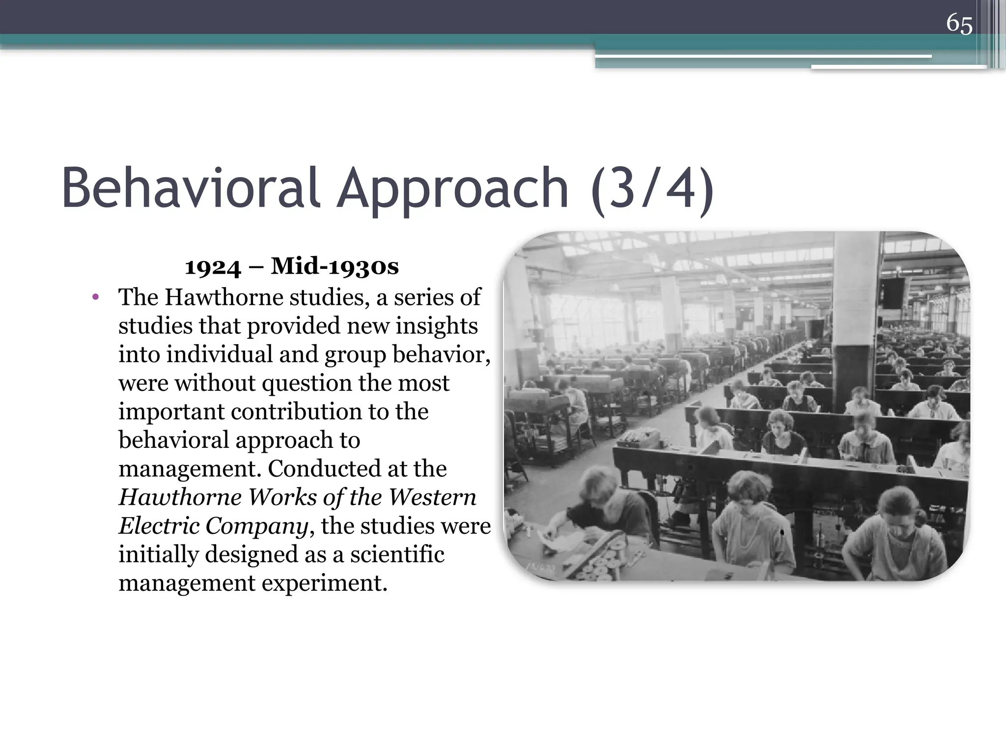 65
Behavioral Approach (3/4)
1924 – Mid-1930s
• The Hawthorne studies, a series of
studies that provided new insights
into individual and group behavior,
were without question the most
important contribution to the
behavioral approach to
management. Conducted at the
Hawthorne Works of the Western
Electric Company, the studies were
initially designed as a scientific
management experiment.
 