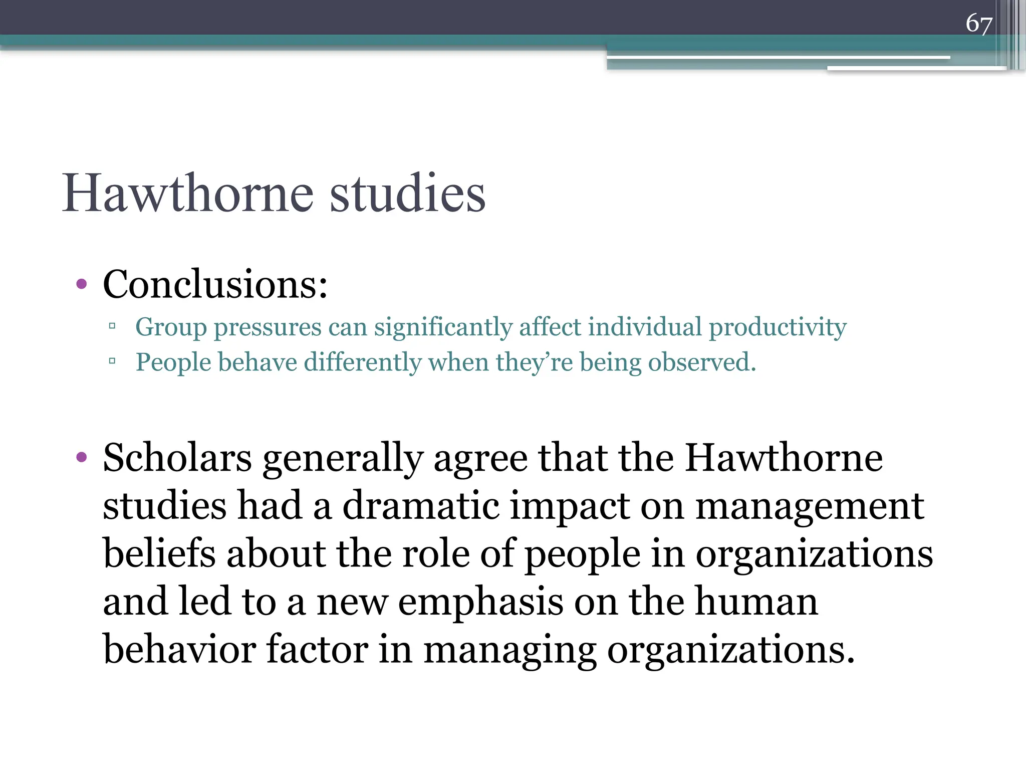 67
Hawthorne studies
• Conclusions:
▫ Group pressures can significantly affect individual productivity
▫ People behave differently when they’re being observed.
• Scholars generally agree that the Hawthorne
studies had a dramatic impact on management
beliefs about the role of people in organizations
and led to a new emphasis on the human
behavior factor in managing organizations.
 