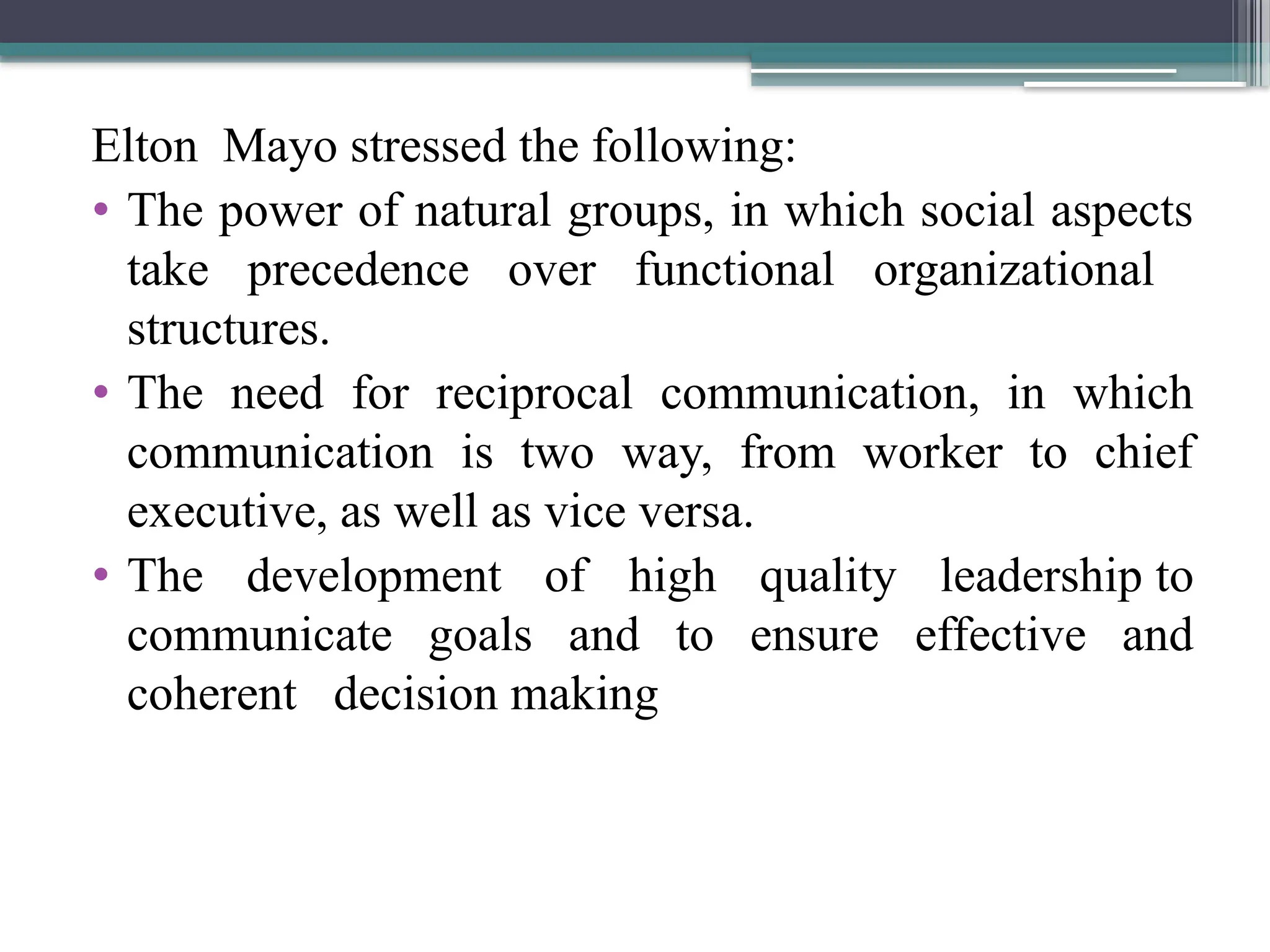 Elton Mayo stressed the following:
• The power of natural groups, in which social aspects
take precedence over functional organizational
structures.
• The need for reciprocal communication, in which
communication is two way, from worker to chief
executive, as well as vice versa.
• The development of high quality leadership to
communicate goals and to ensure effective and
coherent decision making
 