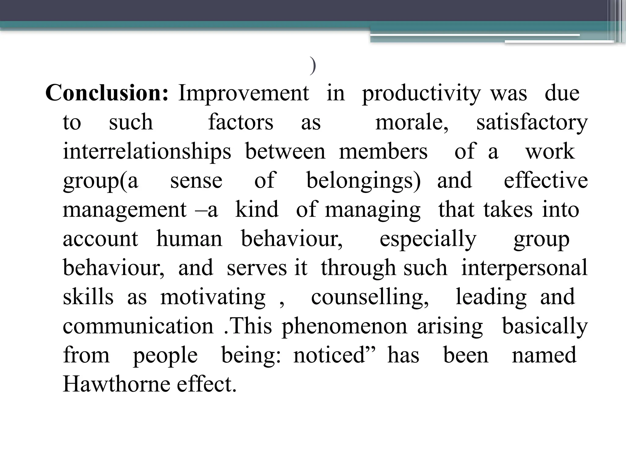 )
Conclusion: Improvement in productivity was due
to such factors as morale, satisfactory
interrelationships between members of a work
group(a sense of belongings) and effective
management –a kind of managing that takes into
account human behaviour, especially group
behaviour, and serves it through such interpersonal
skills as motivating , counselling, leading and
communication .This phenomenon arising basically
from people being: noticed” has been named
Hawthorne effect.
 